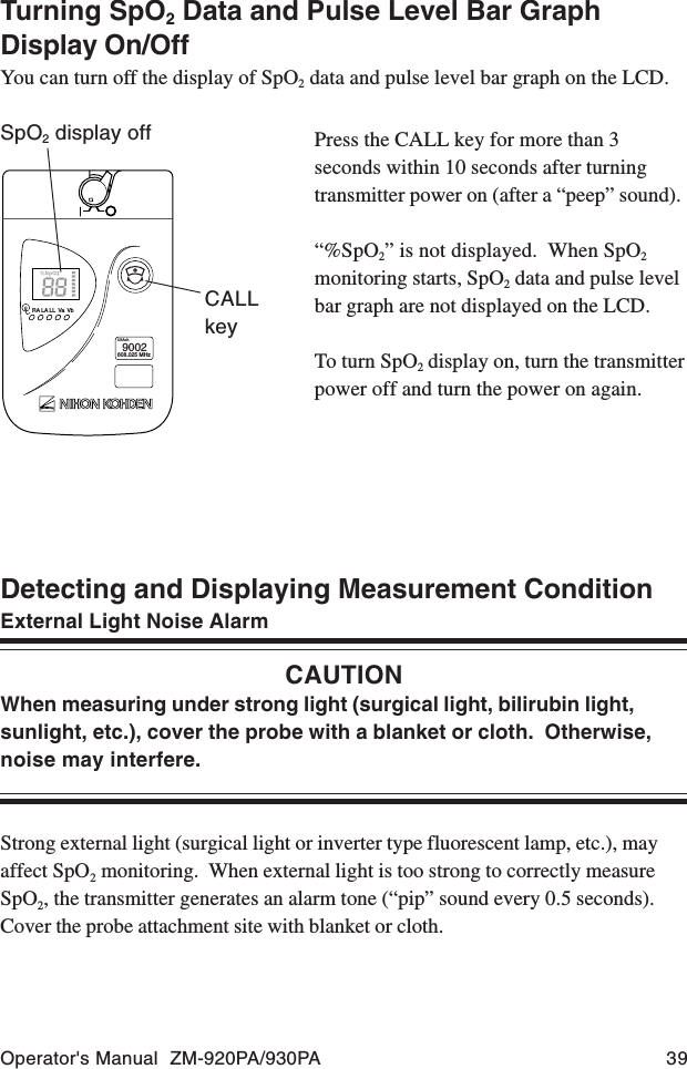 Operator&apos;s Manual  ZM-920PA/930PA 39Detecting and Displaying Measurement ConditionExternal Light Noise AlarmCAUTIONWhen measuring under strong light (surgical light, bilirubin light,sunlight, etc.), cover the probe with a blanket or cloth.  Otherwise,noise may interfere.Strong external light (surgical light or inverter type fluorescent lamp, etc.), mayaffect SpO2 monitoring.  When external light is too strong to correctly measureSpO2, the transmitter generates an alarm tone (“pip” sound every 0.5 seconds).Cover the probe attachment site with blanket or cloth.Press the CALL key for more than 3seconds within 10 seconds after turningtransmitter power on (after a “peep” sound).“%SpO2” is not displayed.  When SpO2monitoring starts, SpO2 data and pulse levelbar graph are not displayed on the LCD.To turn SpO2 display on, turn the transmitterpower off and turn the power on again.RA LA LL Va VbUSAch9002608.025 MHzCALLkeySpO2 display offTurning SpO2 Data and Pulse Level Bar GraphDisplay On/OffYou can turn off the display of SpO2 data and pulse level bar graph on the LCD.