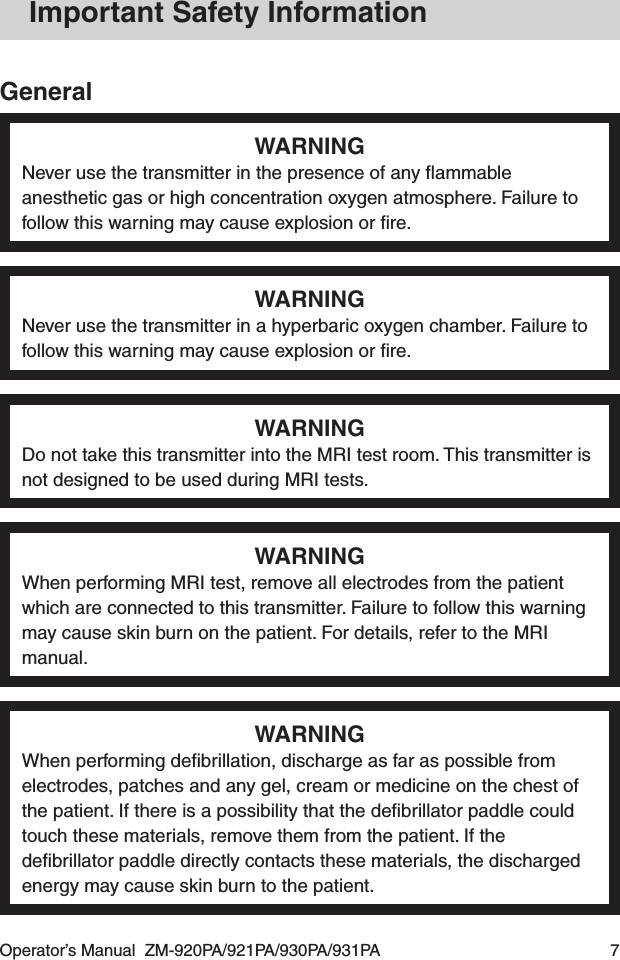 Operator’s Manual  ZM-920PA/921PA/930PA/931PA  7Important Safety InformationGeneralWARNINGNever use the transmitter in the presence of any ﬂammable anesthetic gas or high concentration oxygen atmosphere. Failure to follow this warning may cause explosion or ﬁre.WARNINGNever use the transmitter in a hyperbaric oxygen chamber. Failure to follow this warning may cause explosion or ﬁre.WARNINGDo not take this transmitter into the MRI test room. This transmitter is not designed to be used during MRI tests.WARNINGWhen performing MRI test, remove all electrodes from the patient which are connected to this transmitter. Failure to follow this warning may cause skin burn on the patient. For details, refer to the MRI manual.WARNINGWhen performing deﬁbrillation, discharge as far as possible from electrodes, patches and any gel, cream or medicine on the chest of the patient. If there is a possibility that the deﬁbrillator paddle could touch these materials, remove them from the patient. If the deﬁbrillator paddle directly contacts these materials, the discharged energy may cause skin burn to the patient.