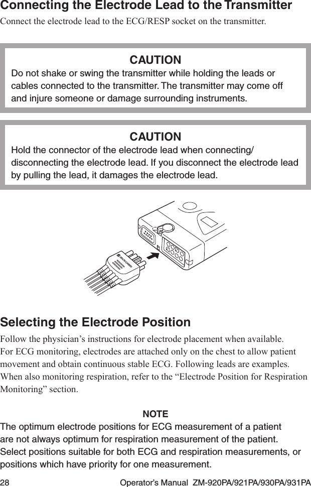 28  Operator’s Manual  ZM-920PA/921PA/930PA/931PAConnecting the Electrode Lead to the TransmitterConnect the electrode lead to the ECG/RESP socket on the transmitter.CAUTIONDo not shake or swing the transmitter while holding the leads or cables connected to the transmitter. The transmitter may come off and injure someone or damage surrounding instruments.CAUTIONHold the connector of the electrode lead when connecting/disconnecting the electrode lead. If you disconnect the electrode lead by pulling the lead, it damages the electrode lead.Selecting the Electrode PositionFollow the physician’s instructions for electrode placement when available.For ECG monitoring, electrodes are attached only on the chest to allow patient movement and obtain continuous stable ECG. Following leads are examples. When also monitoring respiration, refer to the “Electrode Position for Respiration Monitoring” section.NOTEThe optimum electrode positions for ECG measurement of a patient are not always optimum for respiration measurement of the patient. Select positions suitable for both ECG and respiration measurements, or positions which have priority for one measurement.