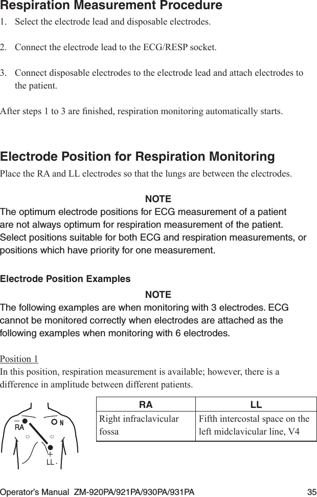 Operator’s Manual  ZM-920PA/921PA/930PA/931PA  35Respiration Measurement Procedure1.  Select the electrode lead and disposable electrodes.2.  Connect the electrode lead to the ECG/RESP socket.3.  Connect disposable electrodes to the electrode lead and attach electrodes to the patient.Aftersteps1to3arenished,respirationmonitoringautomaticallystarts.Electrode Position for Respiration MonitoringPlace the RA and LL electrodes so that the lungs are between the electrodes.NOTEThe optimum electrode positions for ECG measurement of a patient are not always optimum for respiration measurement of the patient. Select positions suitable for both ECG and respiration measurements, or positions which have priority for one measurement.Electrode Position ExamplesNOTEThe following examples are when monitoring with 3 electrodes. ECG cannot be monitored correctly when electrodes are attached as the following examples when monitoring with 6 electrodes.Position 1In this position, respiration measurement is available; however, there is a difference in amplitude between different patients.RA LLRight infraclavicular fossaFifth intercostal space on the left midclavicular line, V4