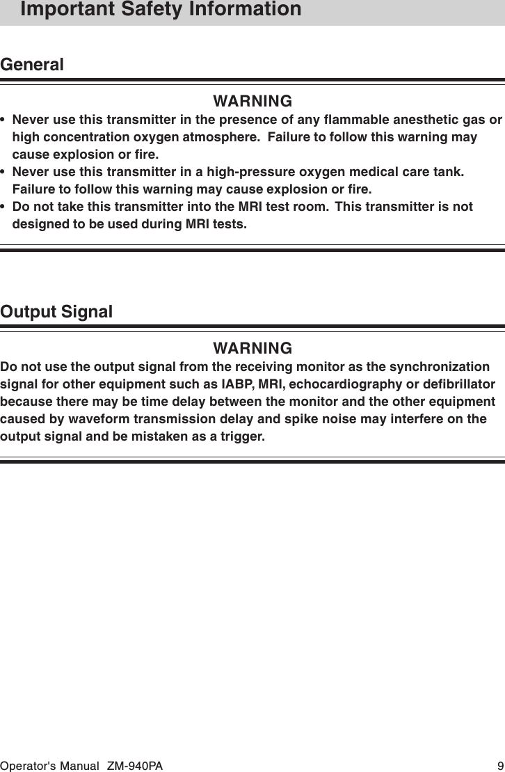 Operator&apos;s Manual  ZM-940PA 9Output SignalWARNINGDo not use the output signal from the receiving monitor as the synchronizationsignal for other equipment such as IABP, MRI, echocardiography or defibrillatorbecause there may be time delay between the monitor and the other equipmentcaused by waveform transmission delay and spike noise may interfere on theoutput signal and be mistaken as a trigger.Important Safety InformationGeneralWARNING• Never use this transmitter in the presence of any flammable anesthetic gas orhigh concentration oxygen atmosphere.  Failure to follow this warning maycause explosion or fire.• Never use this transmitter in a high-pressure oxygen medical care tank.Failure to follow this warning may cause explosion or fire.• Do not take this transmitter into the MRI test room.  This transmitter is notdesigned to be used during MRI tests.