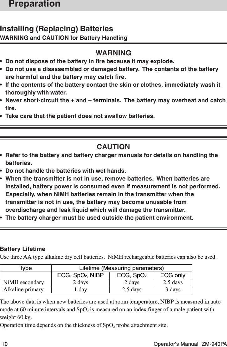 10 Operator&apos;s Manual  ZM-940PAInstalling (Replacing) BatteriesWARNING and CAUTION for Battery HandlingWARNING• Do not dispose of the battery in fire because it may explode.• Do not use a disassembled or damaged battery.  The contents of the batteryare harmful and the battery may catch fire.• If the contents of the battery contact the skin or clothes, immediately wash itthoroughly with water.• Never short-circuit the + and – terminals.  The battery may overheat and catchfire.• Take care that the patient does not swallow batteries.CAUTION• Refer to the battery and battery charger manuals for details on handling thebatteries.• Do not handle the batteries with wet hands.• When the transmitter is not in use, remove batteries.  When batteries areinstalled, battery power is consumed even if measurement is not performed.Especially, when NiMH batteries remain in the transmitter when thetransmitter is not in use, the battery may become unusable fromoverdischarge and leak liquid which will damage the transmitter.• The battery charger must be used outside the patient environment.Battery LifetimeUse three AA type alkaline dry cell batteries.  NiMH rechargeable batteries can also be used.PreparationType Lifetime (Measuring parameters)ECG, SpO2, NIBP ECG, SpO2ECG onlyNiMH secondary 2 days 2 days 2.5 daysAlkaline primary 1 day 2.5 days 3 daysThe above data is when new batteries are used at room temperature, NIBP is measured in automode at 60 minute intervals and SpO2 is measured on an index finger of a male patient withweight 60 kg.Operation time depends on the thickness of SpO2 probe attachment site.