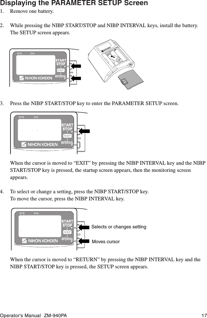 Operator&apos;s Manual  ZM-940PA 173. Press the NIBP START/STOP key to enter the PARAMETER SETUP screen.When the cursor is moved to “EXIT” by pressing the NIBP INTERVAL key and the NIBPSTART/STOP key is pressed, the startup screen appears, then the monitoring screenappears.4. To select or change a setting, press the NIBP START/STOP key.To move the cursor, press the NIBP INTERVAL key.Selects or changes settingMoves cursorWhen the cursor is moved to “RETURN” by pressing the NIBP INTERVAL key and theNIBP START/STOP key is pressed, the SETUP screen appears.Displaying the PARAMETER SETUP Screen1. Remove one battery.2. While pressing the NIBP START/STOP and NIBP INTERVAL keys, install the battery.The SETUP screen appears.