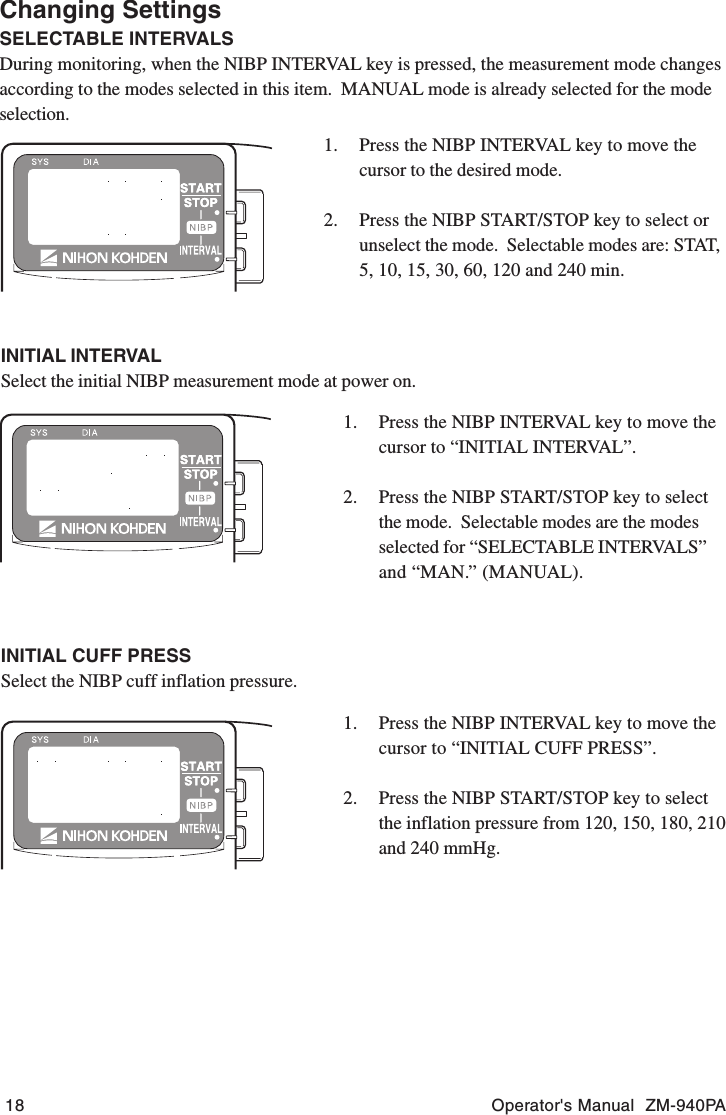 18 Operator&apos;s Manual  ZM-940PAINITIAL INTERVALSelect the initial NIBP measurement mode at power on.1. Press the NIBP INTERVAL key to move thecursor to “INITIAL INTERVAL”.2. Press the NIBP START/STOP key to selectthe mode.  Selectable modes are the modesselected for “SELECTABLE INTERVALS”and “MAN.” (MANUAL).INITIAL CUFF PRESSSelect the NIBP cuff inflation pressure.1. Press the NIBP INTERVAL key to move thecursor to “INITIAL CUFF PRESS”.2. Press the NIBP START/STOP key to selectthe inflation pressure from 120, 150, 180, 210and 240 mmHg.1. Press the NIBP INTERVAL key to move thecursor to the desired mode.2. Press the NIBP START/STOP key to select orunselect the mode.  Selectable modes are: STAT,5, 10, 15, 30, 60, 120 and 240 min.Changing SettingsSELECTABLE INTERVALSDuring monitoring, when the NIBP INTERVAL key is pressed, the measurement mode changesaccording to the modes selected in this item.  MANUAL mode is already selected for the modeselection.