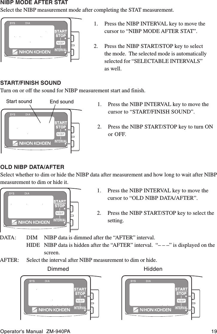 Operator&apos;s Manual  ZM-940PA 19START/FINISH SOUNDTurn on or off the sound for NIBP measurement start and finish.Start sound End sound1. Press the NIBP INTERVAL key to move thecursor to “START/FINISH SOUND”.2. Press the NIBP START/STOP key to turn ONor OFF.OLD NIBP DATA/AFTERSelect whether to dim or hide the NIBP data after measurement and how long to wait after NIBPmeasurement to dim or hide it.1. Press the NIBP INTERVAL key to move thecursor to “OLD NIBP DATA/AFTER”.2. Press the NIBP START/STOP key to select thesetting.DATA: DIM NIBP data is dimmed after the “AFTER” interval.HIDE NIBP data is hidden after the “AFTER” interval.  “– – –” is displayed on thescreen.AFTER: Select the interval after NIBP measurement to dim or hide.Dimmed HiddenNIBP MODE AFTER STATSelect the NIBP measurement mode after completing the STAT measurement.1. Press the NIBP INTERVAL key to move thecursor to “NIBP MODE AFTER STAT”.2. Press the NIBP START/STOP key to selectthe mode.  The selected mode is automaticallyselected for “SELECTABLE INTERVALS”as well.