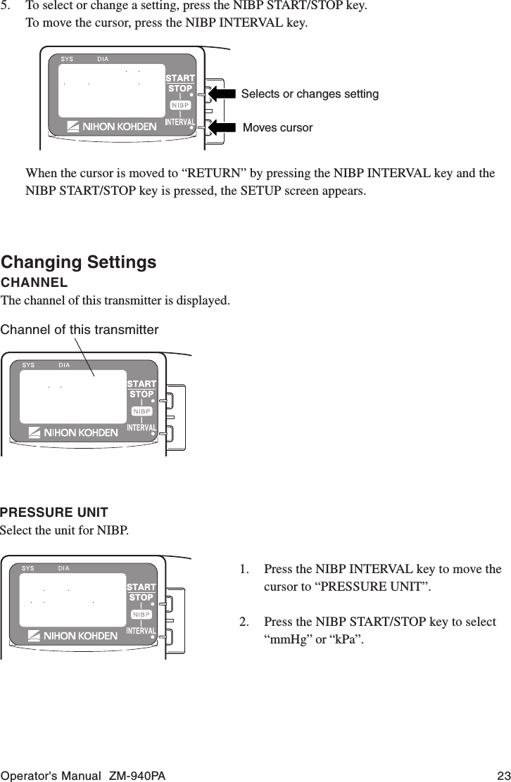 Operator&apos;s Manual  ZM-940PA 235. To select or change a setting, press the NIBP START/STOP key.To move the cursor, press the NIBP INTERVAL key.Selects or changes settingMoves cursorWhen the cursor is moved to “RETURN” by pressing the NIBP INTERVAL key and theNIBP START/STOP key is pressed, the SETUP screen appears.Changing SettingsCHANNELThe channel of this transmitter is displayed.Channel of this transmitterPRESSURE UNITSelect the unit for NIBP.1. Press the NIBP INTERVAL key to move thecursor to “PRESSURE UNIT”.2. Press the NIBP START/STOP key to select“mmHg” or “kPa”.