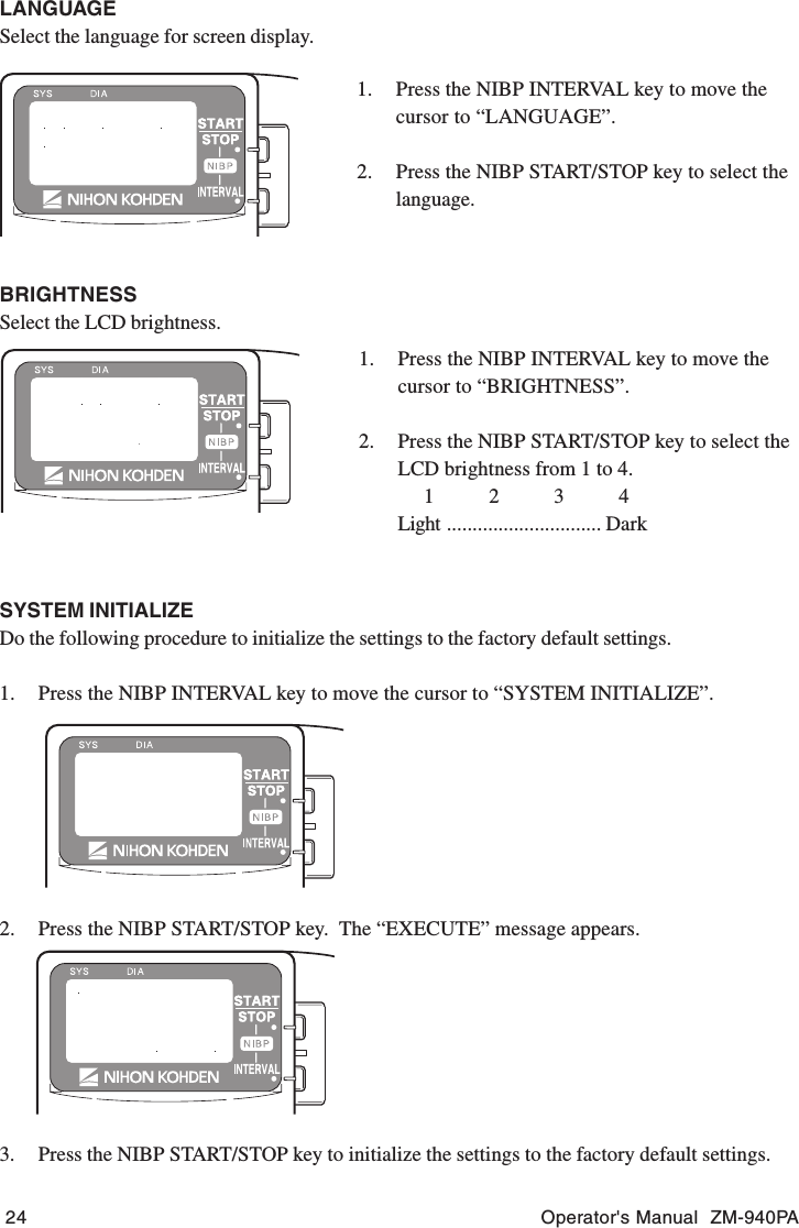 24 Operator&apos;s Manual  ZM-940PALANGUAGESelect the language for screen display.1. Press the NIBP INTERVAL key to move thecursor to “LANGUAGE”.2. Press the NIBP START/STOP key to select thelanguage.SYSTEM INITIALIZEDo the following procedure to initialize the settings to the factory default settings.1. Press the NIBP INTERVAL key to move the cursor to “SYSTEM INITIALIZE”.2. Press the NIBP START/STOP key.  The “EXECUTE” message appears.3. Press the NIBP START/STOP key to initialize the settings to the factory default settings.BRIGHTNESSSelect the LCD brightness.1. Press the NIBP INTERVAL key to move thecursor to “BRIGHTNESS”.2. Press the NIBP START/STOP key to select theLCD brightness from 1 to 4.1234Light .............................. Dark