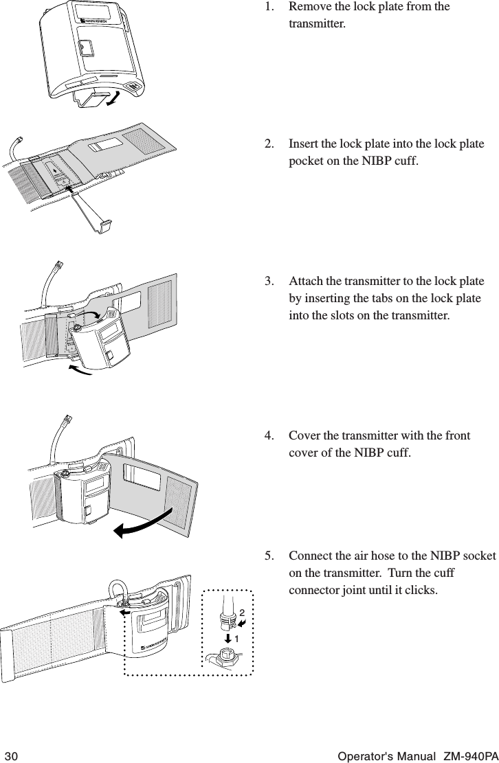 30 Operator&apos;s Manual  ZM-940PA1. Remove the lock plate from thetransmitter.2. Insert the lock plate into the lock platepocket on the NIBP cuff.3. Attach the transmitter to the lock plateby inserting the tabs on the lock plateinto the slots on the transmitter.4. Cover the transmitter with the frontcover of the NIBP cuff.5. Connect the air hose to the NIBP socketon the transmitter.  Turn the cuffconnector joint until it clicks.12