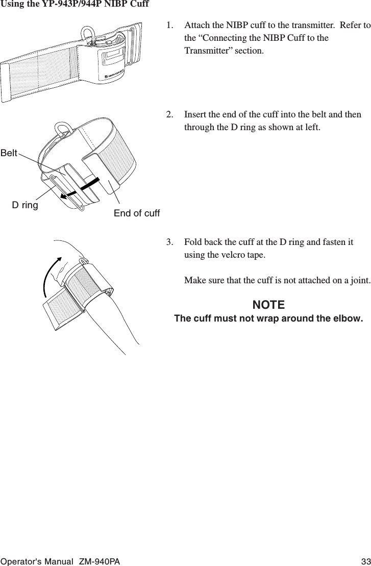Operator&apos;s Manual  ZM-940PA 33Using the YP-943P/944P NIBP Cuff1. Attach the NIBP cuff to the transmitter.  Refer tothe “Connecting the NIBP Cuff to theTransmitter” section.2. Insert the end of the cuff into the belt and thenthrough the D ring as shown at left.3. Fold back the cuff at the D ring and fasten itusing the velcro tape.Make sure that the cuff is not attached on a joint.NOTEThe cuff must not wrap around the elbow.D ringBeltEnd of cuff