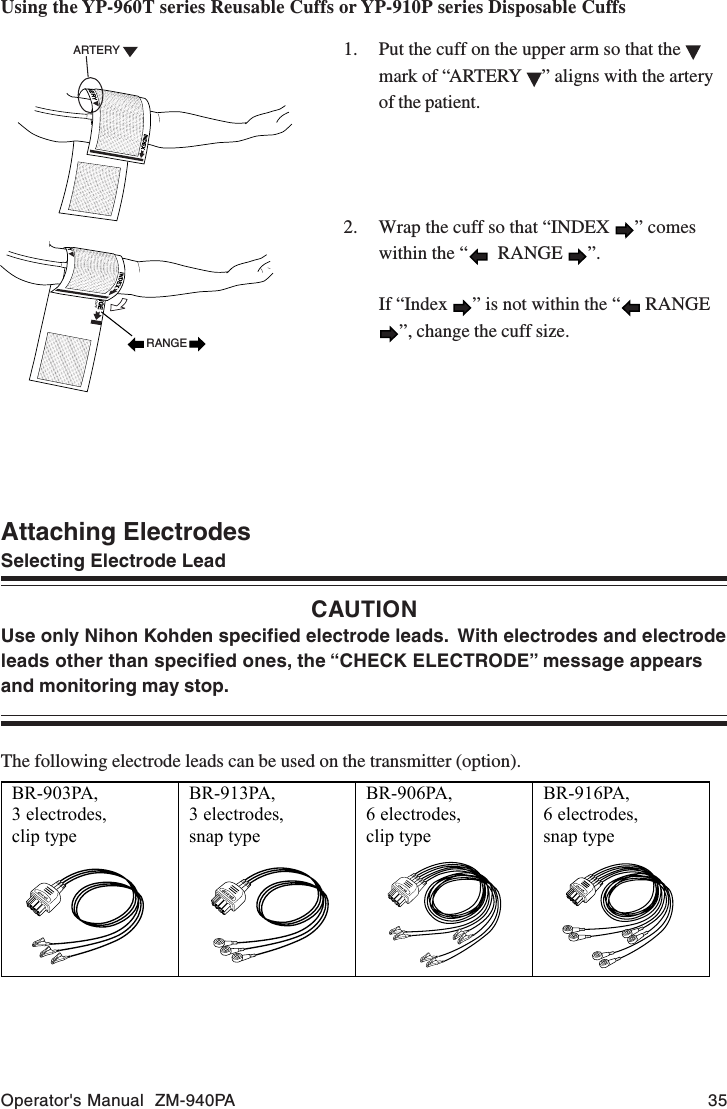 Operator&apos;s Manual  ZM-940PA 35Attaching ElectrodesSelecting Electrode LeadCAUTIONUse only Nihon Kohden specified electrode leads.  With electrodes and electrodeleads other than specified ones, the “CHECK ELECTRODE” message appearsand monitoring may stop.The following electrode leads can be used on the transmitter (option).ARTERYRANGEUsing the YP-960T series Reusable Cuffs or YP-910P series Disposable Cuffs1. Put the cuff on the upper arm so that the mark of “ARTERY  ” aligns with the arteryof the patient.2. Wrap the cuff so that “INDEX  ” comeswithin the “   RANGE  ”.If “Index  ” is not within the “  RANGE”, change the cuff size.BR-903PA,3 electrodes,clip typeBR-913PA,3 electrodes,snap typeBR-906PA,6 electrodes,clip typeBR-916PA,6 electrodes,snap type