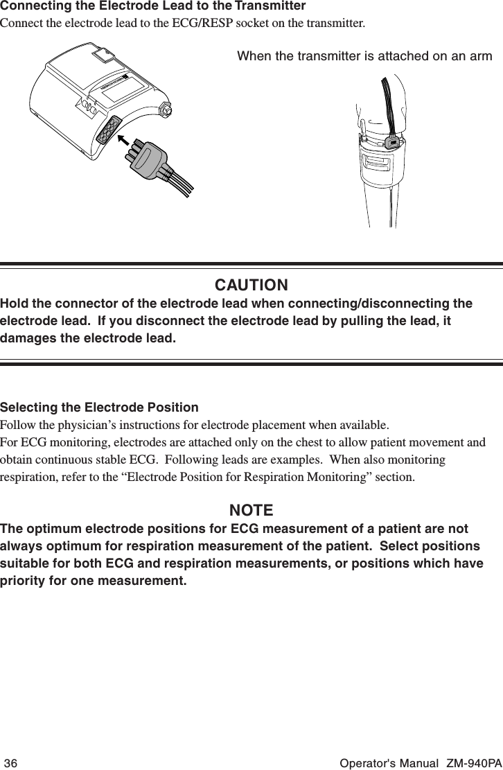 36 Operator&apos;s Manual  ZM-940PAConnecting the Electrode Lead to the TransmitterConnect the electrode lead to the ECG/RESP socket on the transmitter.When the transmitter is attached on an armCAUTIONHold the connector of the electrode lead when connecting/disconnecting theelectrode lead.  If you disconnect the electrode lead by pulling the lead, itdamages the electrode lead.Selecting the Electrode PositionFollow the physician’s instructions for electrode placement when available.For ECG monitoring, electrodes are attached only on the chest to allow patient movement andobtain continuous stable ECG.  Following leads are examples.  When also monitoringrespiration, refer to the “Electrode Position for Respiration Monitoring” section.NOTEThe optimum electrode positions for ECG measurement of a patient are notalways optimum for respiration measurement of the patient.  Select positionssuitable for both ECG and respiration measurements, or positions which havepriority for one measurement.