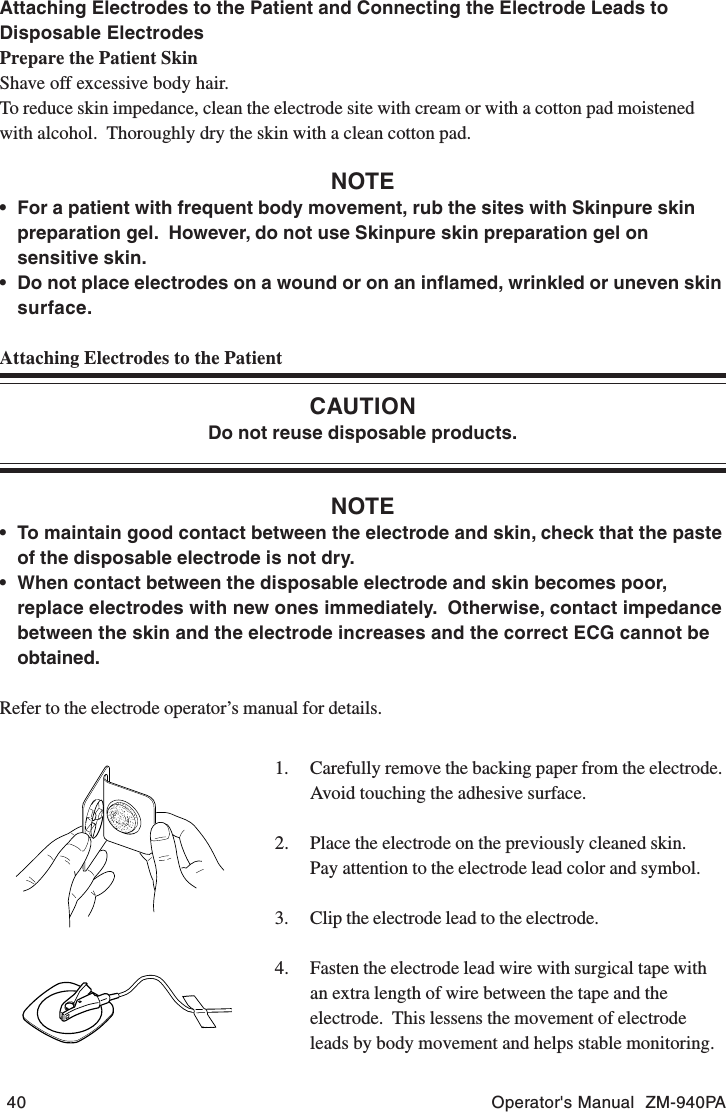 40 Operator&apos;s Manual  ZM-940PAAttaching Electrodes to the Patient and Connecting the Electrode Leads toDisposable ElectrodesPrepare the Patient SkinShave off excessive body hair.To reduce skin impedance, clean the electrode site with cream or with a cotton pad moistenedwith alcohol.  Thoroughly dry the skin with a clean cotton pad.NOTE• For a patient with frequent body movement, rub the sites with Skinpure skinpreparation gel.  However, do not use Skinpure skin preparation gel onsensitive skin.• Do not place electrodes on a wound or on an inflamed, wrinkled or uneven skinsurface.Attaching Electrodes to the PatientCAUTIONDo not reuse disposable products.NOTE• To maintain good contact between the electrode and skin, check that the pasteof the disposable electrode is not dry.• When contact between the disposable electrode and skin becomes poor,replace electrodes with new ones immediately.  Otherwise, contact impedancebetween the skin and the electrode increases and the correct ECG cannot beobtained.Refer to the electrode operator’s manual for details.1. Carefully remove the backing paper from the electrode.Avoid touching the adhesive surface.2. Place the electrode on the previously cleaned skin.Pay attention to the electrode lead color and symbol.3. Clip the electrode lead to the electrode.4. Fasten the electrode lead wire with surgical tape withan extra length of wire between the tape and theelectrode.  This lessens the movement of electrodeleads by body movement and helps stable monitoring.