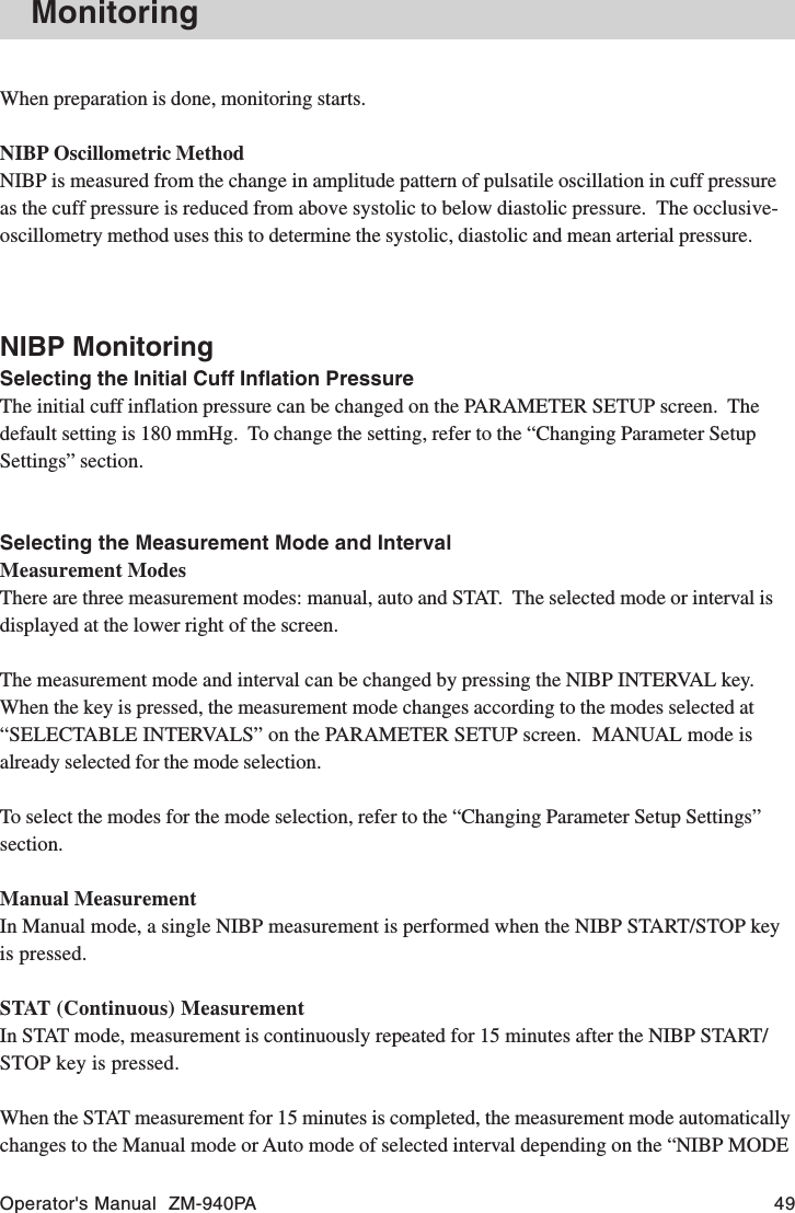 Operator&apos;s Manual  ZM-940PA 49When preparation is done, monitoring starts.NIBP Oscillometric MethodNIBP is measured from the change in amplitude pattern of pulsatile oscillation in cuff pressureas the cuff pressure is reduced from above systolic to below diastolic pressure.  The occlusive-oscillometry method uses this to determine the systolic, diastolic and mean arterial pressure.NIBP MonitoringSelecting the Initial Cuff Inflation PressureThe initial cuff inflation pressure can be changed on the PARAMETER SETUP screen.  Thedefault setting is 180 mmHg.  To change the setting, refer to the “Changing Parameter SetupSettings” section.Selecting the Measurement Mode and IntervalMeasurement ModesThere are three measurement modes: manual, auto and STAT.  The selected mode or interval isdisplayed at the lower right of the screen.The measurement mode and interval can be changed by pressing the NIBP INTERVAL key.When the key is pressed, the measurement mode changes according to the modes selected at“SELECTABLE INTERVALS” on the PARAMETER SETUP screen.  MANUAL mode isalready selected for the mode selection.To select the modes for the mode selection, refer to the “Changing Parameter Setup Settings”section.Manual MeasurementIn Manual mode, a single NIBP measurement is performed when the NIBP START/STOP keyis pressed.STAT (Continuous) MeasurementIn STAT mode, measurement is continuously repeated for 15 minutes after the NIBP START/STOP key is pressed.When the STAT measurement for 15 minutes is completed, the measurement mode automaticallychanges to the Manual mode or Auto mode of selected interval depending on the “NIBP MODEMonitoring