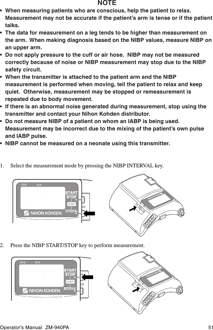 Operator&apos;s Manual  ZM-940PA 51NOTE• When measuring patients who are conscious, help the patient to relax.Measurement may not be accurate if the patient’s arm is tense or if the patienttalks.• The data for measurement on a leg tends to be higher than measurement onthe arm.  When making diagnosis based on the NIBP values, measure NIBP onan upper arm.• Do not apply pressure to the cuff or air hose.  NIBP may not be measuredcorrectly because of noise or NIBP measurement may stop due to the NIBPsafety circuit.• When the transmitter is attached to the patient arm and the NIBPmeasurement is performed when moving, tell the patient to relax and keepquiet.  Otherwise, measurement may be stopped or remeasurement isrepeated due to body movement.• If there is an abnormal noise generated during measurement, stop using thetransmitter and contact your Nihon Kohden distributor.• Do not measure NIBP of a patient on whom an IABP is being used.Measurement may be incorrect due to the mixing of the patient’s own pulseand IABP pulse.• NIBP cannot be measured on a neonate using this transmitter.1. Select the measurement mode by pressing the NIBP INTERVAL key.2. Press the NIBP START/STOP key to perform measurement.