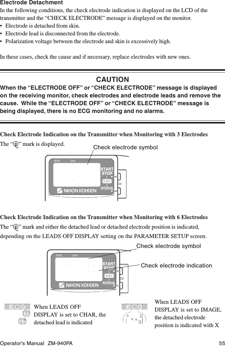 Operator&apos;s Manual  ZM-940PA 55Electrode DetachmentIn the following conditions, the check electrode indication is displayed on the LCD of thetransmitter and the “CHECK ELECTRODE” message is displayed on the monitor.• Electrode is detached from skin.• Electrode lead is disconnected from the electrode.• Polarization voltage between the electrode and skin is excessively high.In these cases, check the cause and if necessary, replace electrodes with new ones.CAUTIONWhen the “ELECTRODE OFF” or “CHECK ELECTRODE” message is displayedon the receiving monitor, check electrodes and electrode leads and remove thecause.  While the “ELECTRODE OFF” or “CHECK ELECTRODE” message isbeing displayed, there is no ECG monitoring and no alarms.Check Electrode Indication on the Transmitter when Monitoring with 3 ElectrodesThe “ ” mark is displayed. Check electrode symbolCheck Electrode Indication on the Transmitter when Monitoring with 6 ElectrodesThe “ ” mark and either the detached lead or detached electrode position is indicated,depending on the LEADS OFF DISPLAY setting on the PARAMETER SETUP screen.Check electrode indicationWhen LEADS OFFDISPLAY is set to CHAR, thedetached lead is indicatedWhen LEADS OFFDISPLAY is set to IMAGE,the detached electrodeposition is indicated with XCheck electrode symbol