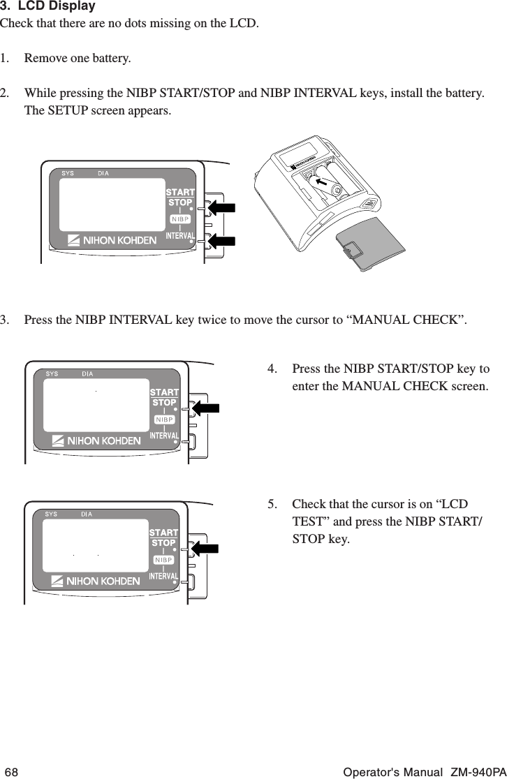 68 Operator&apos;s Manual  ZM-940PA3.  LCD DisplayCheck that there are no dots missing on the LCD.1. Remove one battery.2. While pressing the NIBP START/STOP and NIBP INTERVAL keys, install the battery.The SETUP screen appears.3. Press the NIBP INTERVAL key twice to move the cursor to “MANUAL CHECK”.4. Press the NIBP START/STOP key toenter the MANUAL CHECK screen.5. Check that the cursor is on “LCDTEST” and press the NIBP START/STOP key.
