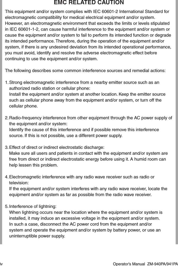 iv  Operator’s Manual  ZM-940PA/941PAEMC RELATED CAUTIONThis equipment and/or system complies with IEC 60601-2 International Standard for electromagnetic compatibility for medical electrical equipment and/or system. However, an electromagnetic environment that exceeds the limits or levels stipulated in IEC 60601-1-2, can cause harmful interference to the equipment and/or system or cause the equipment and/or system to fail to perform its intended function or degrade its intended performance. Therefore, during the operation of the equipment and/or system, if there is any undesired deviation from its intended operational performance, you must avoid, identify and resolve the adverse electromagnetic effect before continuing to use the equipment and/or system.The following describes some common interference sources and remedial actions:1. Strong electromagnetic interference from a nearby emitter source such as an authorized radio station or cellular phone:  Install the equipment and/or system at another location. Keep the emitter source such as cellular phone away from the equipment and/or system, or turn off the cellular phone.2. Radio-frequency interference from other equipment through the AC power supply of the equipment and/or system:  Identify the cause of this interference and if possible remove this interference source. If this is not possible, use a different power supply.3. Effect of direct or indirect electrostatic discharge:  Make sure all users and patients in contact with the equipment and/or system are free from direct or indirect electrostatic energy before using it. A humid room can help lessen this problem.4. Electromagnetic interference with any radio wave receiver such as radio or television:  If the equipment and/or system interferes with any radio wave receiver, locate the equipment and/or system as far as possible from the radio wave receiver.5. Interference of lightning:  When lightning occurs near the location where the equipment and/or system is installed, it may induce an excessive voltage in the equipment and/or system.  In such a case, disconnect the AC power cord from the equipment and/or system and operate the equipment and/or system by battery power, or use an uninterruptible power supply.