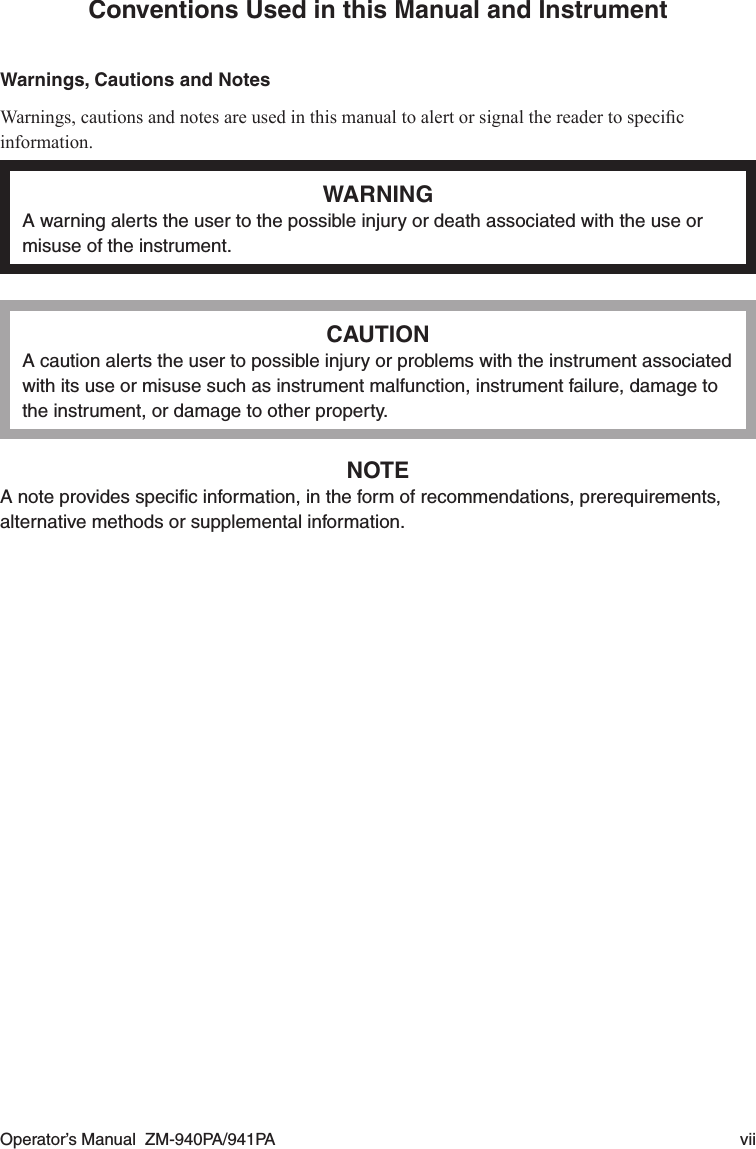 Operator’s Manual  ZM-940PA/941PA  viiConventions Used in this Manual and InstrumentWarnings, Cautions and NotesWarnings,cautionsandnotesareusedinthismanualtoalertorsignalthereadertospecicinformation.WARNINGA warning alerts the user to the possible injury or death associated with the use or misuse of the instrument.CAUTIONA caution alerts the user to possible injury or problems with the instrument associated with its use or misuse such as instrument malfunction, instrument failure, damage to the instrument, or damage to other property.NOTEA note provides speciﬁc information, in the form of recommendations, prerequirements, alternative methods or supplemental information.