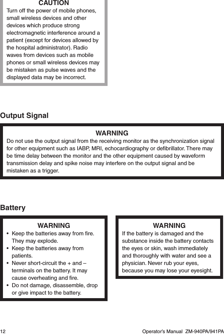 12  Operator’s Manual  ZM-940PA/941PACAUTIONTurn off the power of mobile phones, small wireless devices and other devices which produce strong electromagnetic interference around a patient (except for devices allowed by the hospital administrator). Radio waves from devices such as mobile phones or small wireless devices may be mistaken as pulse waves and the displayed data may be incorrect.Output SignalWARNINGDo not use the output signal from the receiving monitor as the synchronization signal for other equipment such as IABP, MRI, echocardiography or deﬁbrillator. There may be time delay between the monitor and the other equipment caused by waveform transmission delay and spike noise may interfere on the output signal and be mistaken as a trigger.BatteryWARNING•  Keep the batteries away from ﬁre. They may explode.•  Keep the batteries away from patients.•  Never short-circuit the + and – terminals on the battery. It may cause overheating and ﬁre.•  Do not damage, disassemble, drop or give impact to the battery.WARNINGIf the battery is damaged and the substance inside the battery contacts the eyes or skin, wash immediately and thoroughly with water and see a physician. Never rub your eyes, because you may lose your eyesight.
