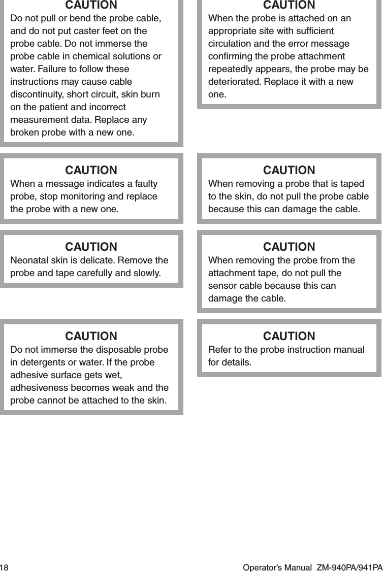 18  Operator’s Manual  ZM-940PA/941PACAUTIONDo not pull or bend the probe cable, and do not put caster feet on the probe cable. Do not immerse the probe cable in chemical solutions or water. Failure to follow these instructions may cause cable discontinuity, short circuit, skin burn on the patient and incorrect measurement data. Replace any broken probe with a new one.CAUTIONWhen the probe is attached on an appropriate site with sufﬁcient circulation and the error message conﬁrming the probe attachment repeatedly appears, the probe may be deteriorated. Replace it with a new one.CAUTIONWhen a message indicates a faulty probe, stop monitoring and replace the probe with a new one.CAUTIONWhen removing a probe that is taped to the skin, do not pull the probe cable because this can damage the cable.CAUTIONNeonatal skin is delicate. Remove the probe and tape carefully and slowly.CAUTIONWhen removing the probe from the attachment tape, do not pull the sensor cable because this can damage the cable.CAUTIONDo not immerse the disposable probe in detergents or water. If the probe adhesive surface gets wet, adhesiveness becomes weak and the probe cannot be attached to the skin.CAUTIONRefer to the probe instruction manual for details.