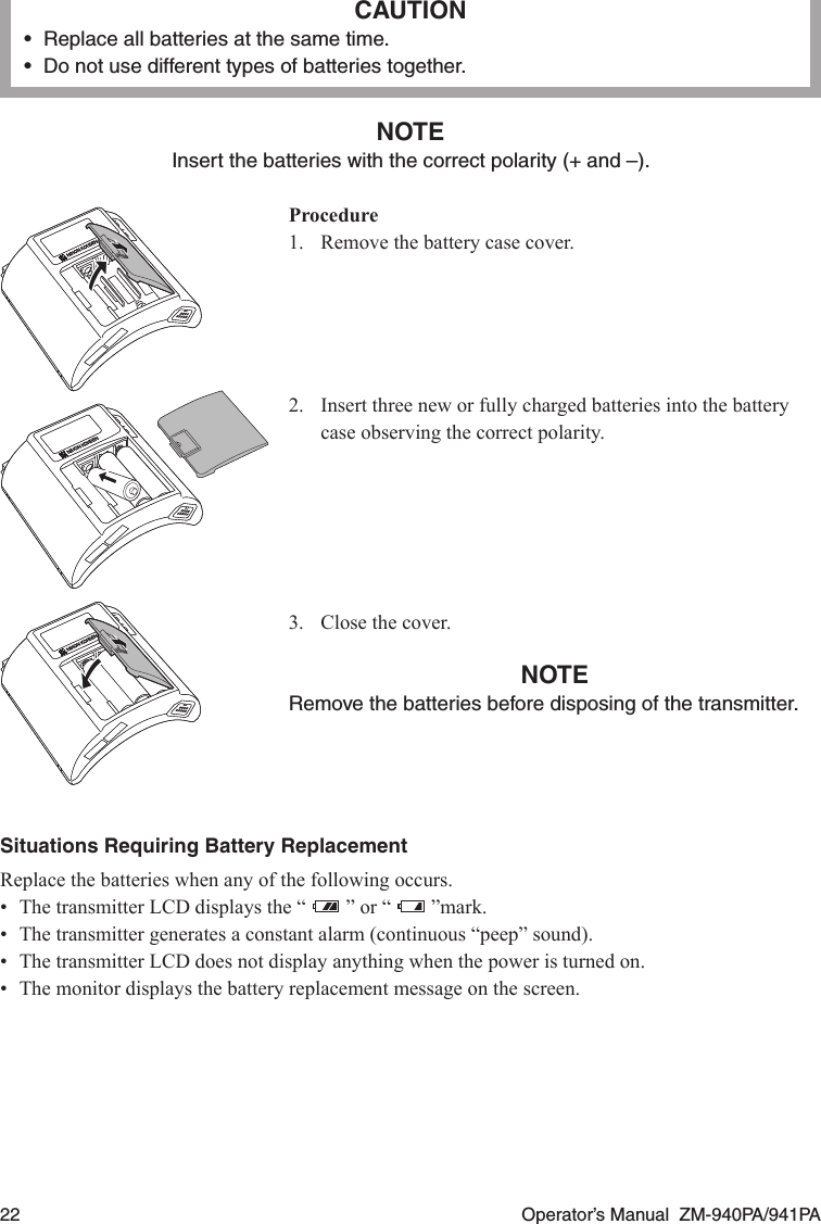22  Operator’s Manual  ZM-940PA/941PACAUTION•  Replace all batteries at the same time.•  Do not use different types of batteries together.NOTEInsert the batteries with the correct polarity (+ and –).Procedure1.  Remove the battery case cover.2.  Insert three new or fully charged batteries into the battery case observing the correct polarity.3.  Close the cover.NOTERemove the batteries before disposing of the transmitter.Situations Requiring Battery ReplacementReplace the batteries when any of the following occurs.•  The transmitter LCD displays the “   ” or “  ”mark.•  The transmitter generates a constant alarm (continuous “peep” sound).•  The transmitter LCD does not display anything when the power is turned on.•  The monitor displays the battery replacement message on the screen.