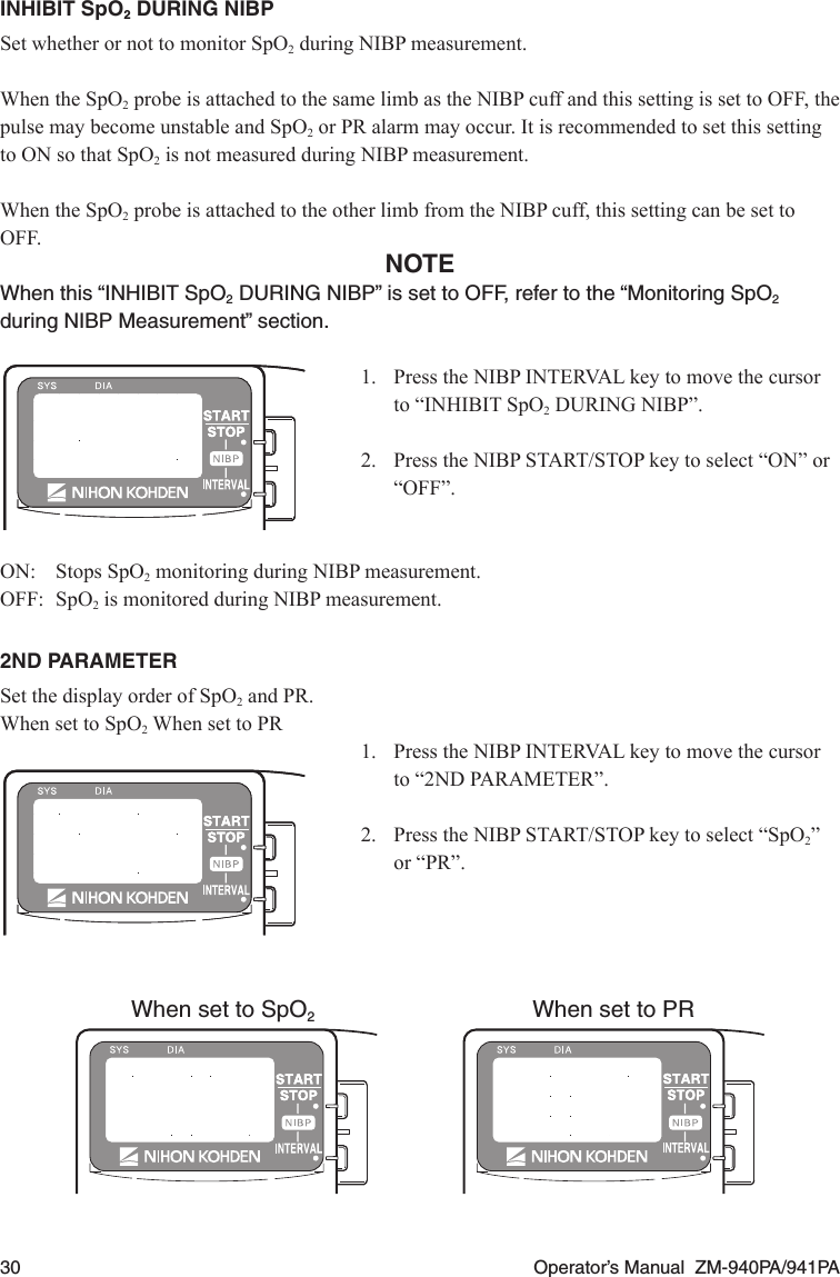 30  Operator’s Manual  ZM-940PA/941PAINHIBIT SpO2 DURING NIBPSet whether or not to monitor SpO2 during NIBP measurement.When the SpO2 probe is attached to the same limb as the NIBP cuff and this setting is set to OFF, the pulse may become unstable and SpO2 or PR alarm may occur. It is recommended to set this setting to ON so that SpO2 is not measured during NIBP measurement.When the SpO2 probe is attached to the other limb from the NIBP cuff, this setting can be set to OFF.NOTEWhen this “INHIBIT SpO2 DURING NIBP” is set to OFF, refer to the “Monitoring SpO2 during NIBP Measurement” section.1. PresstheNIBPINTERVALkeytomovethecursorto“INHIBITSpO2 DURING NIBP”.2. PresstheNIBPSTART/STOPkeytoselect“ON”or“OFF”.ON:  Stops SpO2 monitoring during NIBP measurement.OFF:  SpO2 is monitored during NIBP measurement.2ND PARAMETERSet the display order of SpO2 and PR.When set to SpO2 When set to PR1. PresstheNIBPINTERVALkeytomovethecursorto “2ND PARAMETER”.2. PresstheNIBPSTART/STOPkeytoselect“SpO2” or “PR”.When set to SpO2When set to PR