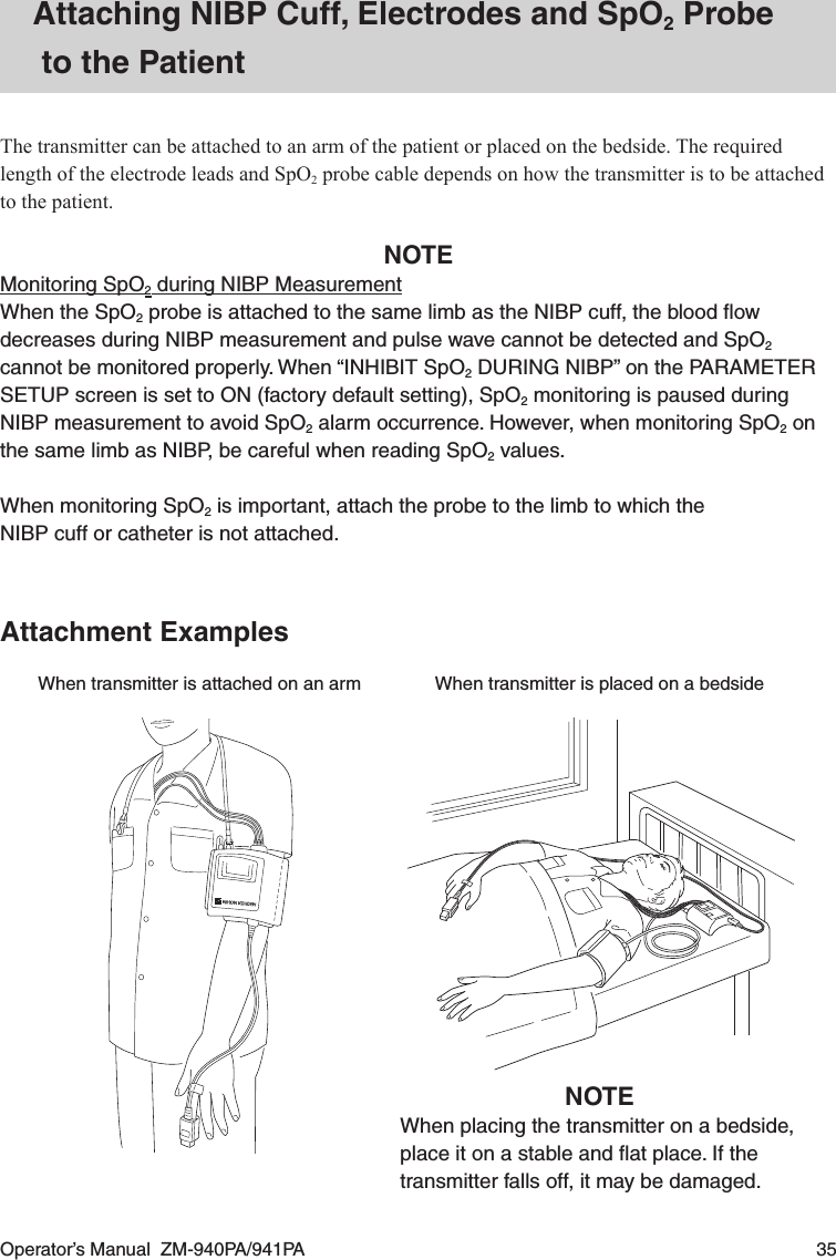 Operator’s Manual  ZM-940PA/941PA  35Attaching NIBP Cuff, Electrodes and SpO2 Probe to the PatientThe transmitter can be attached to an arm of the patient or placed on the bedside. The required length of the electrode leads and SpO2 probe cable depends on how the transmitter is to be attached to the patient.NOTEMonitoring SpO2 during NIBP MeasurementWhen the SpO2 probe is attached to the same limb as the NIBP cuff, the blood ﬂow decreases during NIBP measurement and pulse wave cannot be detected and SpO2 cannot be monitored properly. When “INHIBIT SpO2 DURING NIBP” on the PARAMETER SETUP screen is set to ON (factory default setting), SpO2 monitoring is paused during NIBP measurement to avoid SpO2 alarm occurrence. However, when monitoring SpO2 on the same limb as NIBP, be careful when reading SpO2 values.When monitoring SpO2 is important, attach the probe to the limb to which theNIBP cuff or catheter is not attached.Attachment ExamplesWhen transmitter is attached on an arm When transmitter is placed on a bedsideNOTEWhen placing the transmitter on a bedside, place it on a stable and ﬂat place. If the transmitter falls off, it may be damaged.