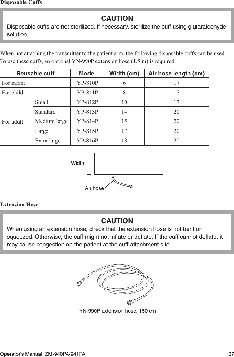Operator’s Manual  ZM-940PA/941PA  37Disposable CuffsCAUTIONDisposable cuffs are not sterilized. If necessary, sterilize the cuff using glutaraldehyde solution.When not attaching the transmitter to the patient arm, the following disposable cuffs can be used.To use these cuffs, an optional YN-990P extension hose (1.5 m) is required.Reusable cuff Model Width (cm) Air hose length (cm)For infant YP-810P 6 17For child YP-811P 8 17For adultSmall YP-812P 10 17Standard YP-813P 14 20Medium large YP-814P 15 20Large YP-815P 17 20Extra large YP-816P 18 20WidthAir hoseExtension HoseCAUTIONWhen using an extension hose, check that the extension hose is not bent or squeezed. Otherwise, the cuff might not inﬂate or deﬂate. If the cuff cannot deﬂate, it may cause congestion on the patient at the cuff attachment site.YN-990P extension hose, 150 cm