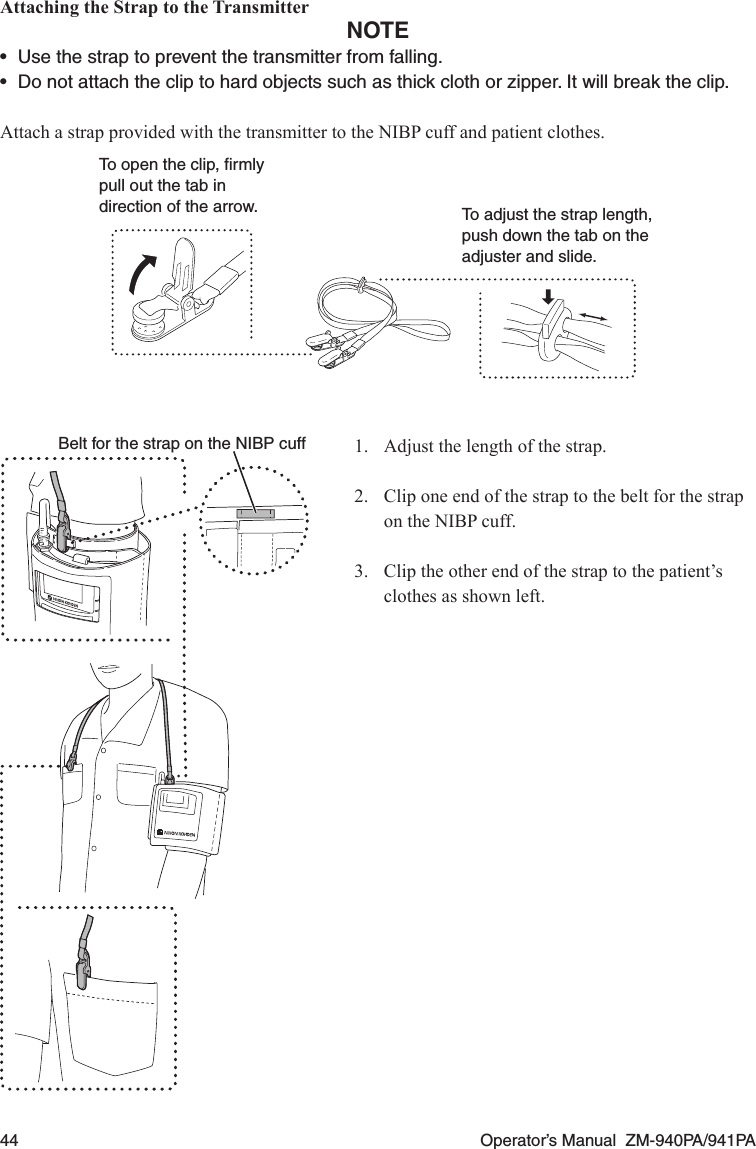 44  Operator’s Manual  ZM-940PA/941PAAttaching the Strap to the TransmitterNOTE•  Use the strap to prevent the transmitter from falling.•  Do not attach the clip to hard objects such as thick cloth or zipper. It will break the clip.Attach a strap provided with the transmitter to the NIBP cuff and patient clothes.To open the clip, ﬁrmly pull out the tab in direction of the arrow. To adjust the strap length, push down the tab on the adjuster and slide.1.  Adjust the length of the strap.2.  Clip one end of the strap to the belt for the strap on the NIBP cuff.3.  Clip the other end of the strap to the patient’s clothes as shown left.Belt for the strap on the NIBP cuff