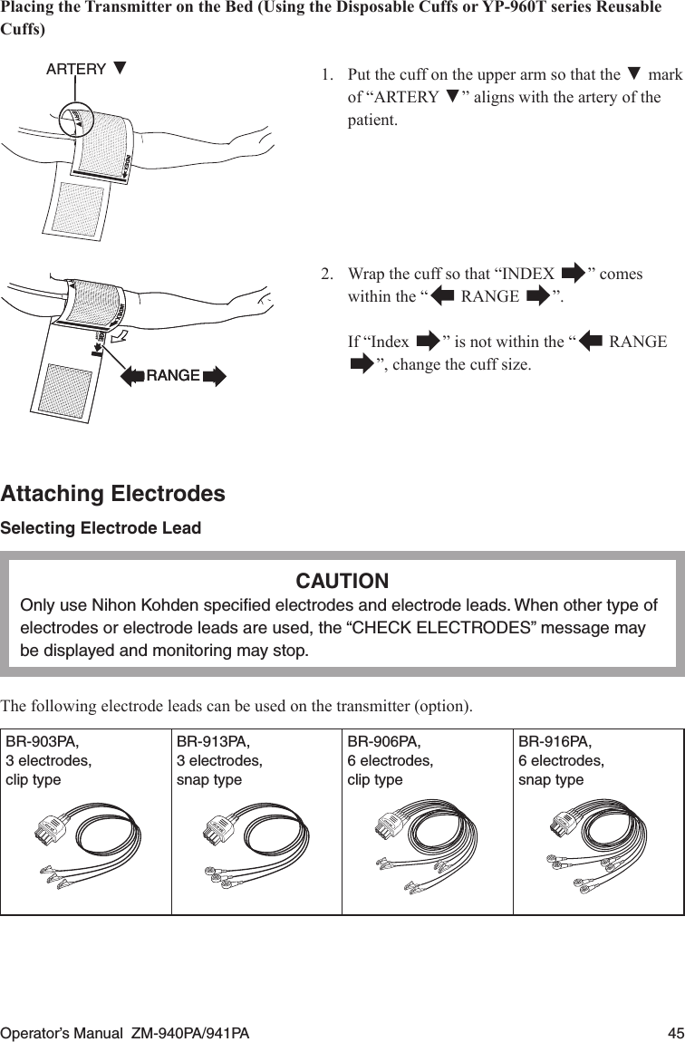 Operator’s Manual  ZM-940PA/941PA  45Placing the Transmitter on the Bed (Using the Disposable Cuffs or YP-960T series Reusable Cuffs)1.  Put the cuff on the upper arm so that the ▼markof “ARTERY ▼” aligns with the artery of the patient.ARTERY ▼2.  Wrap the cuff so that “INDEX  ” comes within the “  RANGE  ”.  If “Index  ” is not within the “  RANGE”, change the cuff size.Attaching ElectrodesSelecting Electrode LeadCAUTIONOnly use Nihon Kohden speciﬁed electrodes and electrode leads. When other type of electrodes or electrode leads are used, the “CHECK ELECTRODES” message may be displayed and monitoring may stop.The following electrode leads can be used on the transmitter (option).BR-903PA,3 electrodes,clip typeBR-913PA,3 electrodes,snap typeBR-906PA,6 electrodes,clip typeBR-916PA,6 electrodes,snap typeRANGERANGE
