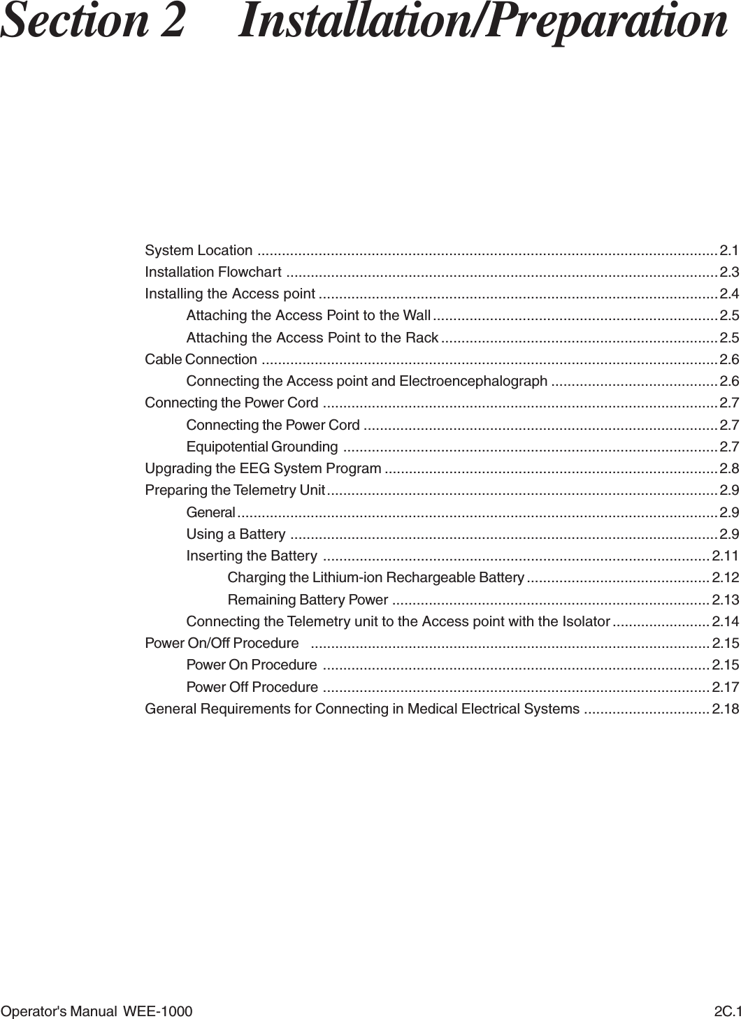 Operator&apos;s Manual  WEE-1000 2C.1Section 2 Installation/PreparationSystem Location ................................................................................................................. 2.1Installation Flowchart .......................................................................................................... 2.3Installing the Access point ..................................................................................................2.4Attaching the Access Point to the Wall ...................................................................... 2.5Attaching the Access Point to the Rack .................................................................... 2.5Cable Connection ................................................................................................................2.6Connecting the Access point and Electroencephalograph .........................................2.6Connecting the Power Cord ................................................................................................. 2.7Connecting the Power Cord ....................................................................................... 2.7Equipotential Grounding ............................................................................................2.7Upgrading the EEG System Program .................................................................................. 2.8Preparing the Telemetry Unit ................................................................................................2.9General ......................................................................................................................2.9Using a Battery .........................................................................................................2.9Inserting the Battery ............................................................................................... 2.11Charging the Lithium-ion Rechargeable Battery ............................................. 2.12Remaining Battery Power .............................................................................. 2.13Connecting the Telemetry unit to the Access point with the Isolator ........................ 2.14Power On/Off Procedure  ..................................................................................................2.15Power On Procedure ............................................................................................... 2.15Power Off Procedure ............................................................................................... 2.17General Requirements for Connecting in Medical Electrical Systems ............................... 2.18