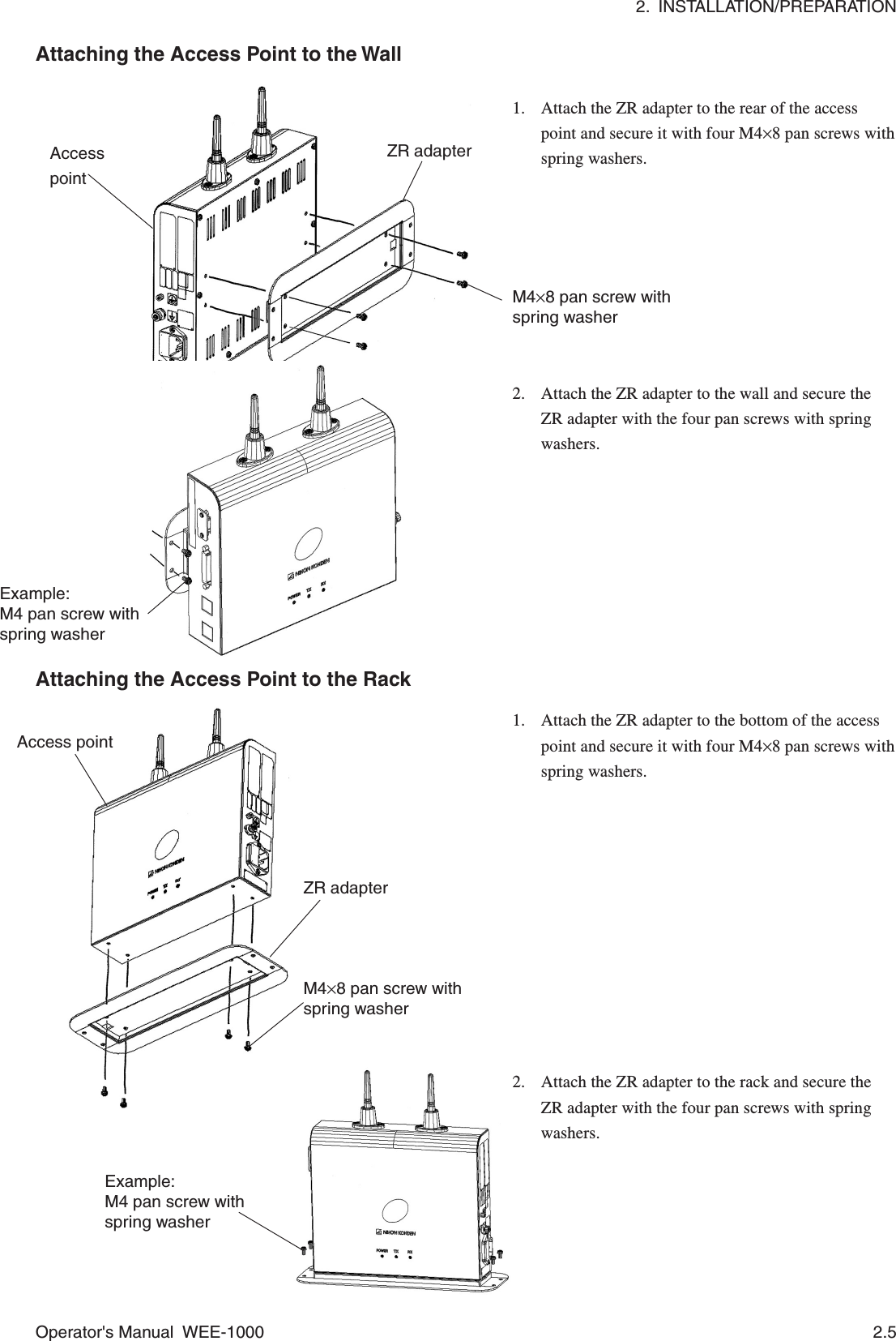 2.  INSTALLATION/PREPARATIONOperator&apos;s Manual  WEE-1000 2.51. Attach the ZR adapter to the rear of the accesspoint and secure it with four M4×8 pan screws withspring washers.Attaching the Access Point to the Wall1. Attach the ZR adapter to the bottom of the accesspoint and secure it with four M4×8 pan screws withspring washers.Attaching the Access Point to the Rack2. Attach the ZR adapter to the rack and secure theZR adapter with the four pan screws with springwashers.2. Attach the ZR adapter to the wall and secure theZR adapter with the four pan screws with springwashers.AccesspointZR adapterM4×8 pan screw withspring washerExample:M4 pan screw withspring washerAccess pointZR adapterM4×8 pan screw withspring washerExample:M4 pan screw withspring washer