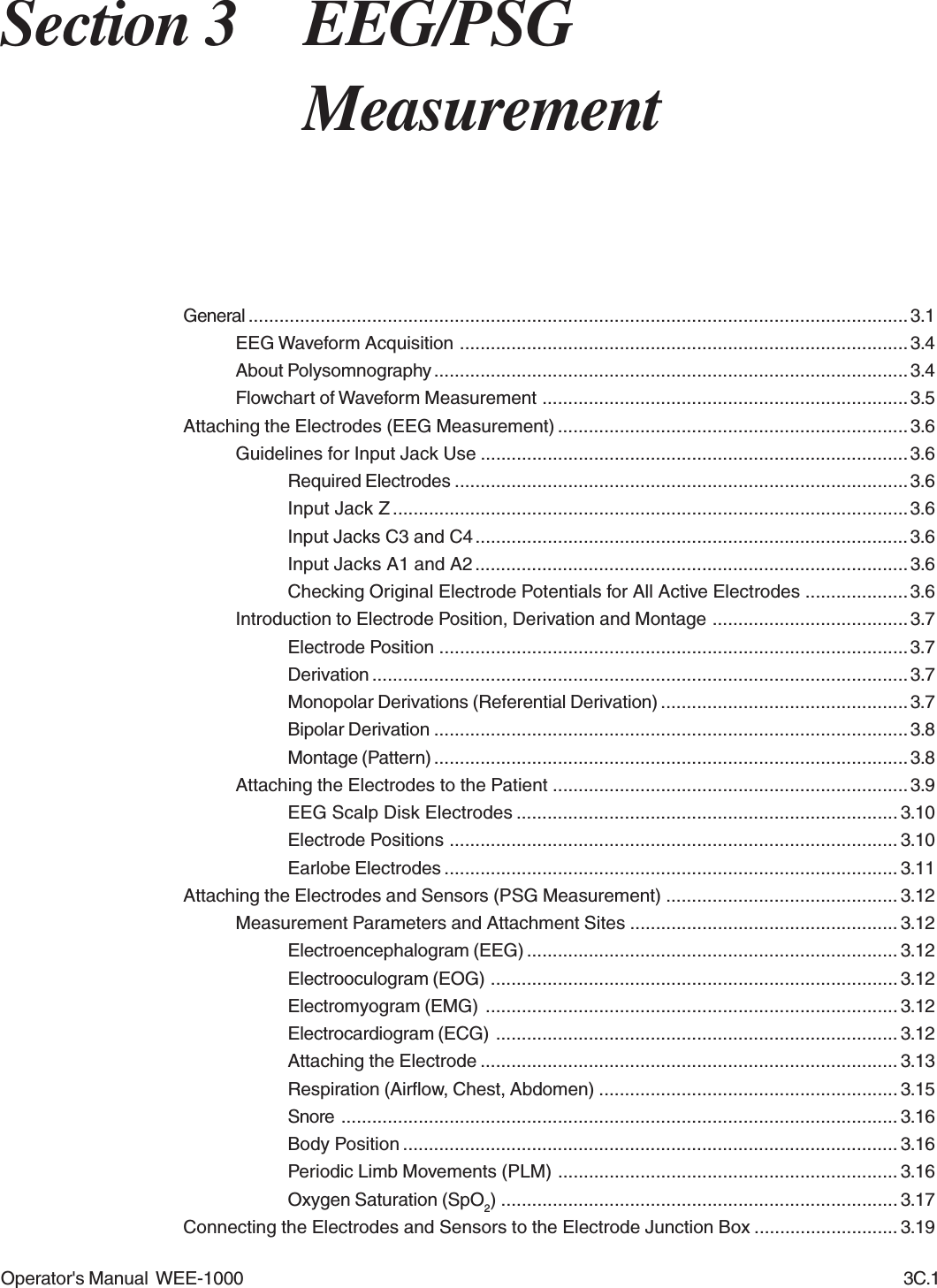Operator&apos;s Manual  WEE-1000 3C.1Section 3 EEG/PSGMeasurementGeneral ................................................................................................................................ 3.1EEG Waveform Acquisition .......................................................................................3.4About Polysomnography ............................................................................................ 3.4Flowchart of Waveform Measurement ....................................................................... 3.5Attaching the Electrodes (EEG Measurement) ....................................................................3.6Guidelines for Input Jack Use ...................................................................................3.6Required Electrodes ........................................................................................3.6Input Jack Z ....................................................................................................3.6Input Jacks C3 and C4....................................................................................3.6Input Jacks A1 and A2....................................................................................3.6Checking Original Electrode Potentials for All Active Electrodes .................... 3.6Introduction to Electrode Position, Derivation and Montage ......................................3.7Electrode Position ...........................................................................................3.7Derivation ........................................................................................................3.7Monopolar Derivations (Referential Derivation) ................................................3.7Bipolar Derivation ............................................................................................3.8Montage (Pattern) ............................................................................................3.8Attaching the Electrodes to the Patient ..................................................................... 3.9EEG Scalp Disk Electrodes .......................................................................... 3.10Electrode Positions ....................................................................................... 3.10Earlobe Electrodes ........................................................................................ 3.11Attaching the Electrodes and Sensors (PSG Measurement) ............................................. 3.12Measurement Parameters and Attachment Sites .................................................... 3.12Electroencephalogram (EEG) ........................................................................ 3.12Electrooculogram (EOG) ............................................................................... 3.12Electromyogram (EMG) ................................................................................ 3.12Electrocardiogram (ECG) .............................................................................. 3.12Attaching the Electrode ................................................................................. 3.13Respiration (Airflow, Chest, Abdomen) .......................................................... 3.15Snore ............................................................................................................ 3.16Body Position ................................................................................................ 3.16Periodic Limb Movements (PLM) .................................................................. 3.16Oxygen Saturation (SpO2) ............................................................................. 3.17Connecting the Electrodes and Sensors to the Electrode Junction Box ............................ 3.19