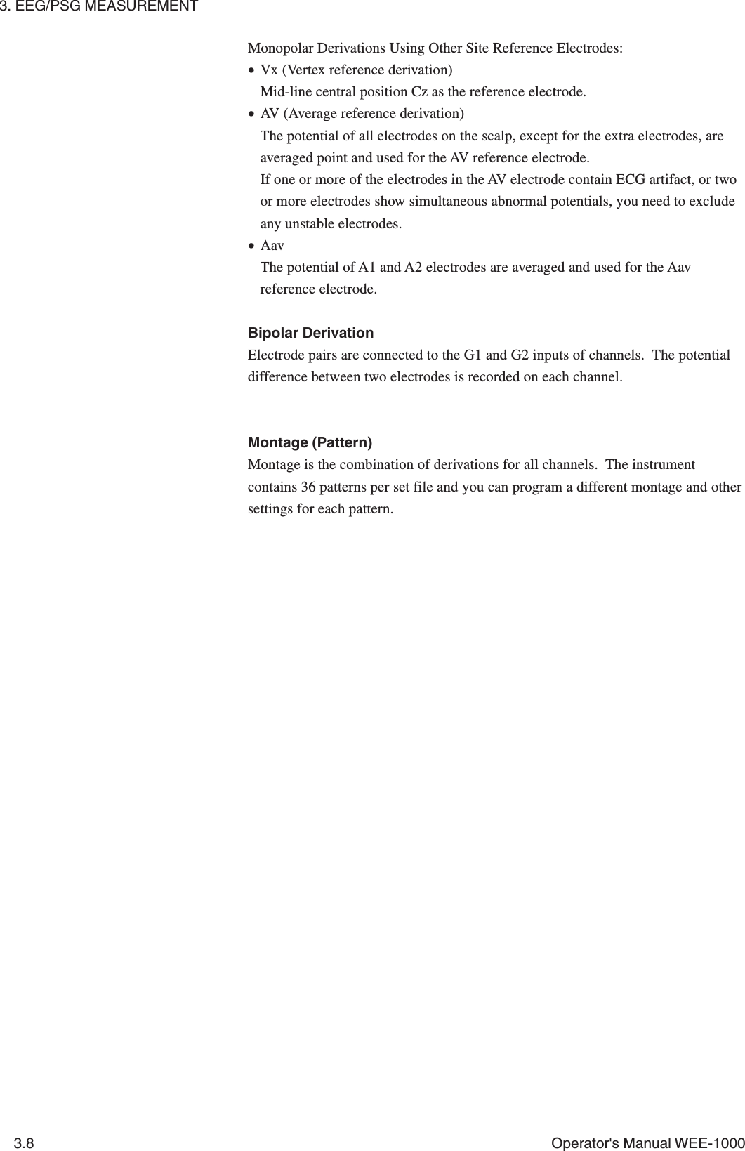 3. EEG/PSG MEASUREMENT3.8 Operator&apos;s Manual WEE-1000Monopolar Derivations Using Other Site Reference Electrodes:•Vx (Vertex reference derivation)Mid-line central position Cz as the reference electrode.•AV (Average reference derivation)The potential of all electrodes on the scalp, except for the extra electrodes, areaveraged point and used for the AV reference electrode.If one or more of the electrodes in the AV electrode contain ECG artifact, or twoor more electrodes show simultaneous abnormal potentials, you need to excludeany unstable electrodes.•AavThe potential of A1 and A2 electrodes are averaged and used for the Aavreference electrode.Bipolar DerivationElectrode pairs are connected to the G1 and G2 inputs of channels.  The potentialdifference between two electrodes is recorded on each channel.Montage (Pattern)Montage is the combination of derivations for all channels.  The instrumentcontains 36 patterns per set file and you can program a different montage and othersettings for each pattern.