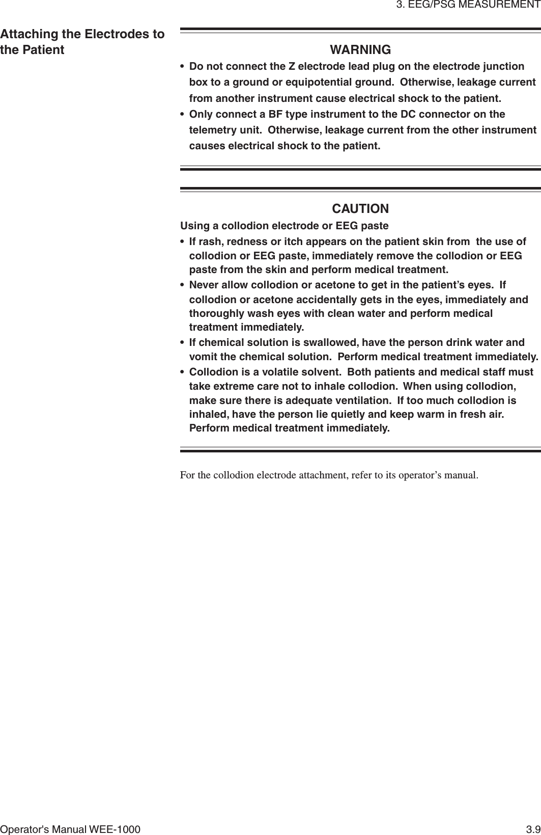 3. EEG/PSG MEASUREMENTOperator&apos;s Manual WEE-1000 3.9Attaching the Electrodes tothe Patient WARNING• Do not connect the Z electrode lead plug on the electrode junctionbox to a ground or equipotential ground.  Otherwise, leakage currentfrom another instrument cause electrical shock to the patient.• Only connect a BF type instrument to the DC connector on thetelemetry unit.  Otherwise, leakage current from the other instrumentcauses electrical shock to the patient.CAUTIONUsing a collodion electrode or EEG paste• If rash, redness or itch appears on the patient skin from  the use ofcollodion or EEG paste, immediately remove the collodion or EEGpaste from the skin and perform medical treatment.• Never allow collodion or acetone to get in the patient’s eyes.  Ifcollodion or acetone accidentally gets in the eyes, immediately andthoroughly wash eyes with clean water and perform medicaltreatment immediately.• If chemical solution is swallowed, have the person drink water andvomit the chemical solution.  Perform medical treatment immediately.• Collodion is a volatile solvent.  Both patients and medical staff musttake extreme care not to inhale collodion.  When using collodion,make sure there is adequate ventilation.  If too much collodion isinhaled, have the person lie quietly and keep warm in fresh air.Perform medical treatment immediately.For the collodion electrode attachment, refer to its operator’s manual.