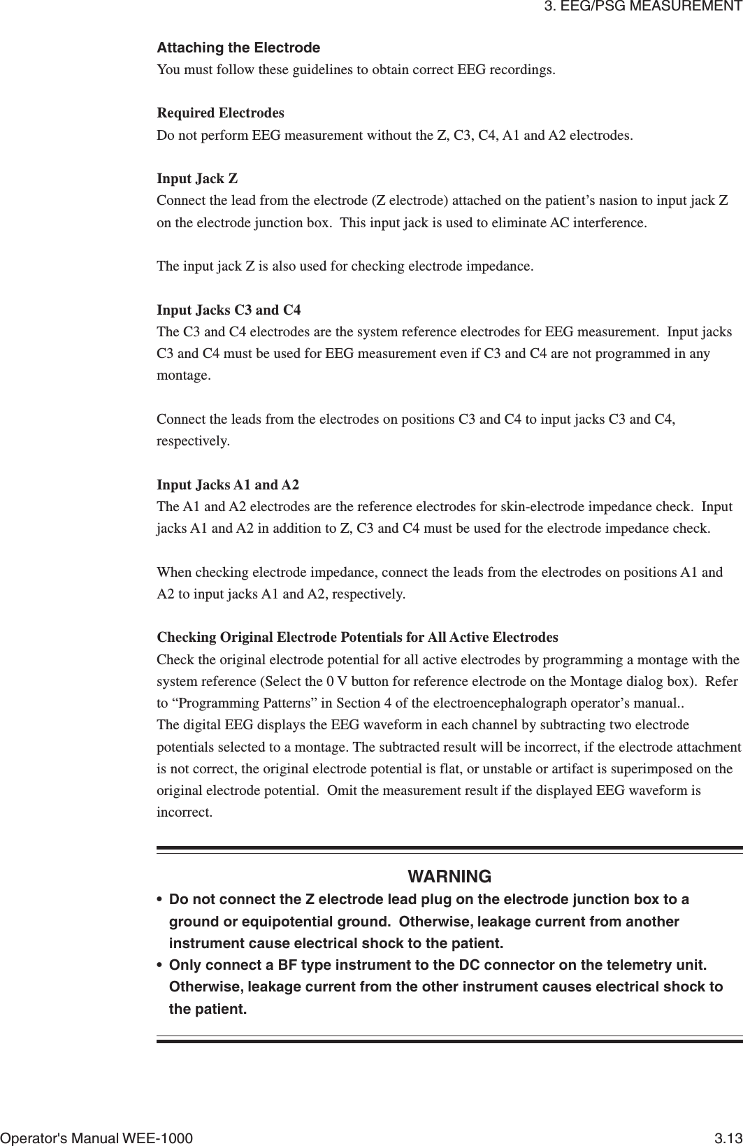 3. EEG/PSG MEASUREMENTOperator&apos;s Manual WEE-1000 3.13Attaching the ElectrodeYou must follow these guidelines to obtain correct EEG recordings.Required ElectrodesDo not perform EEG measurement without the Z, C3, C4, A1 and A2 electrodes.Input Jack ZConnect the lead from the electrode (Z electrode) attached on the patient’s nasion to input jack Zon the electrode junction box.  This input jack is used to eliminate AC interference.The input jack Z is also used for checking electrode impedance.Input Jacks C3 and C4The C3 and C4 electrodes are the system reference electrodes for EEG measurement.  Input jacksC3 and C4 must be used for EEG measurement even if C3 and C4 are not programmed in anymontage.Connect the leads from the electrodes on positions C3 and C4 to input jacks C3 and C4,respectively.Input Jacks A1 and A2The A1 and A2 electrodes are the reference electrodes for skin-electrode impedance check.  Inputjacks A1 and A2 in addition to Z, C3 and C4 must be used for the electrode impedance check.When checking electrode impedance, connect the leads from the electrodes on positions A1 andA2 to input jacks A1 and A2, respectively.Checking Original Electrode Potentials for All Active ElectrodesCheck the original electrode potential for all active electrodes by programming a montage with thesystem reference (Select the 0 V button for reference electrode on the Montage dialog box).  Referto “Programming Patterns” in Section 4 of the electroencephalograph operator’s manual..The digital EEG displays the EEG waveform in each channel by subtracting two electrodepotentials selected to a montage. The subtracted result will be incorrect, if the electrode attachmentis not correct, the original electrode potential is flat, or unstable or artifact is superimposed on theoriginal electrode potential.  Omit the measurement result if the displayed EEG waveform isincorrect.WARNING• Do not connect the Z electrode lead plug on the electrode junction box to aground or equipotential ground.  Otherwise, leakage current from anotherinstrument cause electrical shock to the patient.• Only connect a BF type instrument to the DC connector on the telemetry unit.Otherwise, leakage current from the other instrument causes electrical shock tothe patient.