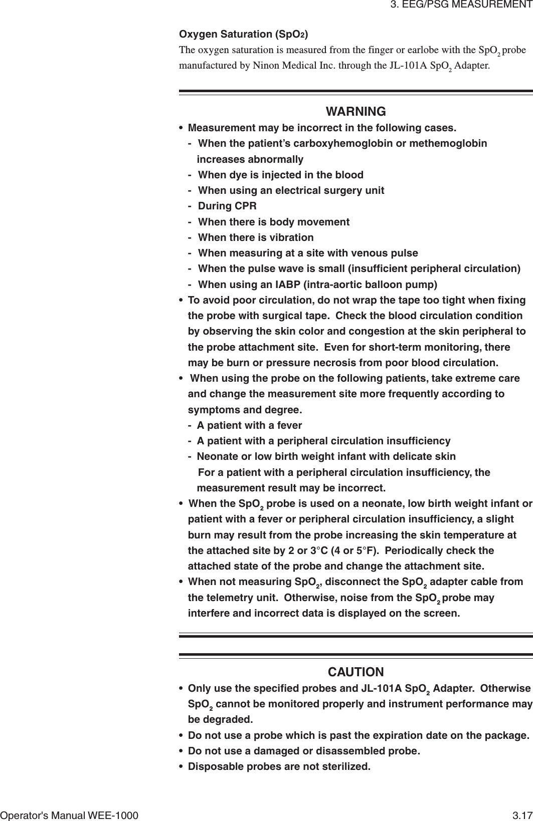 3. EEG/PSG MEASUREMENTOperator&apos;s Manual WEE-1000 3.17Oxygen Saturation (SpO2)The oxygen saturation is measured from the finger or earlobe with the SpO2 probemanufactured by Ninon Medical Inc. through the JL-101A SpO2 Adapter.WARNING• Measurement may be incorrect in the following cases.- When the patient’s carboxyhemoglobin or methemoglobinincreases abnormally- When dye is injected in the blood- When using an electrical surgery unit- During CPR- When there is body movement- When there is vibration- When measuring at a site with venous pulse- When the pulse wave is small (insufficient peripheral circulation)- When using an IABP (intra-aortic balloon pump)• To avoid poor circulation, do not wrap the tape too tight when fixingthe probe with surgical tape.  Check the blood circulation conditionby observing the skin color and congestion at the skin peripheral tothe probe attachment site.  Even for short-term monitoring, theremay be burn or pressure necrosis from poor blood circulation.•  When using the probe on the following patients, take extreme careand change the measurement site more frequently according tosymptoms and degree.- A patient with a fever- A patient with a peripheral circulation insufficiency- Neonate or low birth weight infant with delicate skinFor a patient with a peripheral circulation insufficiency, themeasurement result may be incorrect.• When the SpO2 probe is used on a neonate, low birth weight infant orpatient with a fever or peripheral circulation insufficiency, a slightburn may result from the probe increasing the skin temperature atthe attached site by 2 or 3°C (4 or 5°F).  Periodically check theattached state of the probe and change the attachment site.• When not measuring SpO2, disconnect the SpO2 adapter cable fromthe telemetry unit.  Otherwise, noise from the SpO2 probe mayinterfere and incorrect data is displayed on the screen.CAUTION• Only use the specified probes and JL-101A SpO2 Adapter.  OtherwiseSpO2 cannot be monitored properly and instrument performance maybe degraded.• Do not use a probe which is past the expiration date on the package.• Do not use a damaged or disassembled probe.• Disposable probes are not sterilized.