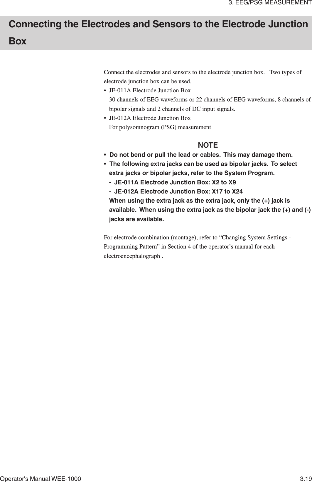 3. EEG/PSG MEASUREMENTOperator&apos;s Manual WEE-1000 3.19Connect the electrodes and sensors to the electrode junction box.   Two types ofelectrode junction box can be used.• JE-011A Electrode Junction Box30 channels of EEG waveforms or 22 channels of EEG waveforms, 8 channels ofbipolar signals and 2 channels of DC input signals.• JE-012A Electrode Junction BoxFor polysomnogram (PSG) measurementNOTE• Do not bend or pull the lead or cables.  This may damage them.• The following extra jacks can be used as bipolar jacks.  To selectextra jacks or bipolar jacks, refer to the System Program.- JE-011A Electrode Junction Box: X2 to X9- JE-012A Electrode Junction Box: X17 to X24When using the extra jack as the extra jack, only the (+) jack isavailable.  When using the extra jack as the bipolar jack the (+) and (-)jacks are available.For electrode combination (montage), refer to “Changing System Settings -Programming Pattern” in Section 4 of the operator’s manual for eachelectroencephalograph .Connecting the Electrodes and Sensors to the Electrode JunctionBox