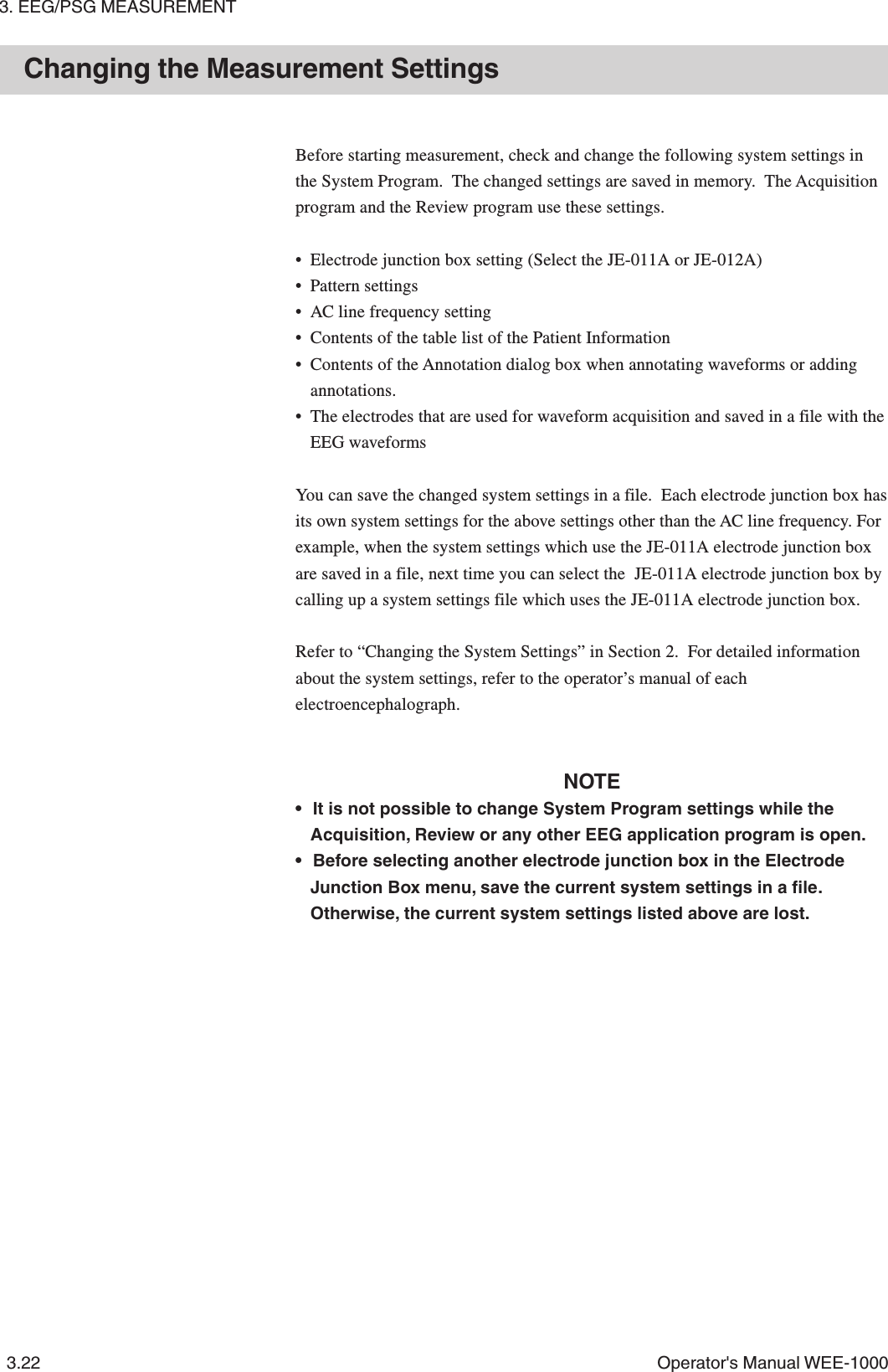 3. EEG/PSG MEASUREMENT3.22 Operator&apos;s Manual WEE-1000Changing the Measurement SettingsBefore starting measurement, check and change the following system settings inthe System Program.  The changed settings are saved in memory.  The Acquisitionprogram and the Review program use these settings.• Electrode junction box setting (Select the JE-011A or JE-012A)• Pattern settings• AC line frequency setting• Contents of the table list of the Patient Information• Contents of the Annotation dialog box when annotating waveforms or addingannotations.• The electrodes that are used for waveform acquisition and saved in a file with theEEG waveformsYou can save the changed system settings in a file.  Each electrode junction box hasits own system settings for the above settings other than the AC line frequency. Forexample, when the system settings which use the JE-011A electrode junction boxare saved in a file, next time you can select the  JE-011A electrode junction box bycalling up a system settings file which uses the JE-011A electrode junction box.Refer to “Changing the System Settings” in Section 2.  For detailed informationabout the system settings, refer to the operator’s manual of eachelectroencephalograph.NOTE• It is not possible to change System Program settings while theAcquisition, Review or any other EEG application program is open.• Before selecting another electrode junction box in the ElectrodeJunction Box menu, save the current system settings in a file.Otherwise, the current system settings listed above are lost.