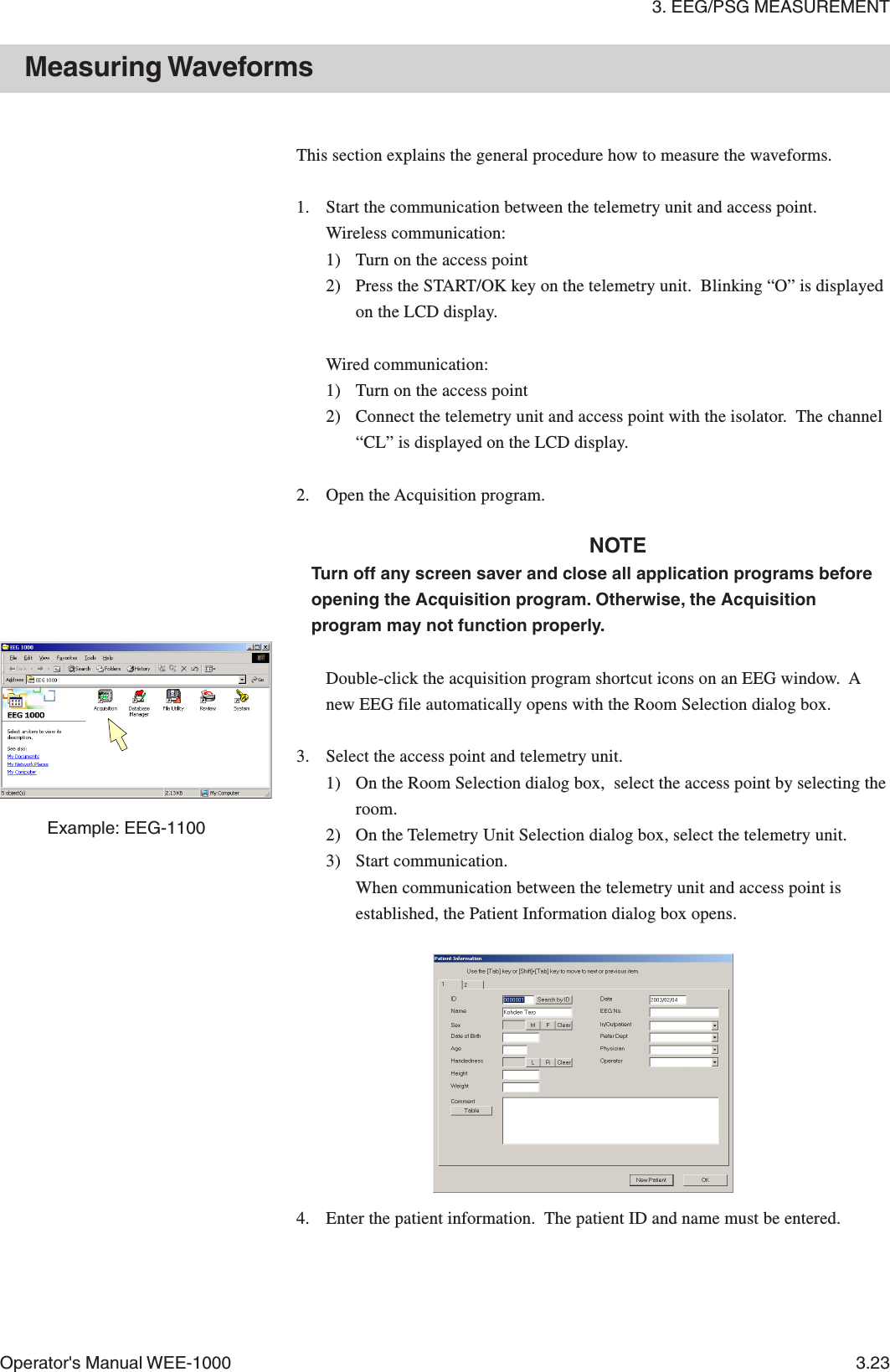 3. EEG/PSG MEASUREMENTOperator&apos;s Manual WEE-1000 3.23Measuring WaveformsExample: EEG-1100This section explains the general procedure how to measure the waveforms.1. Start the communication between the telemetry unit and access point.Wireless communication:1) Turn on the access point2) Press the START/OK key on the telemetry unit.  Blinking “O” is displayedon the LCD display.Wired communication:1) Turn on the access point2) Connect the telemetry unit and access point with the isolator.  The channel“CL” is displayed on the LCD display.2. Open the Acquisition program.NOTETurn off any screen saver and close all application programs beforeopening the Acquisition program. Otherwise, the Acquisitionprogram may not function properly.Double-click the acquisition program shortcut icons on an EEG window.  Anew EEG file automatically opens with the Room Selection dialog box.3. Select the access point and telemetry unit.1) On the Room Selection dialog box,  select the access point by selecting theroom.2) On the Telemetry Unit Selection dialog box, select the telemetry unit.3) Start communication.When communication between the telemetry unit and access point isestablished, the Patient Information dialog box opens.4. Enter the patient information.  The patient ID and name must be entered.