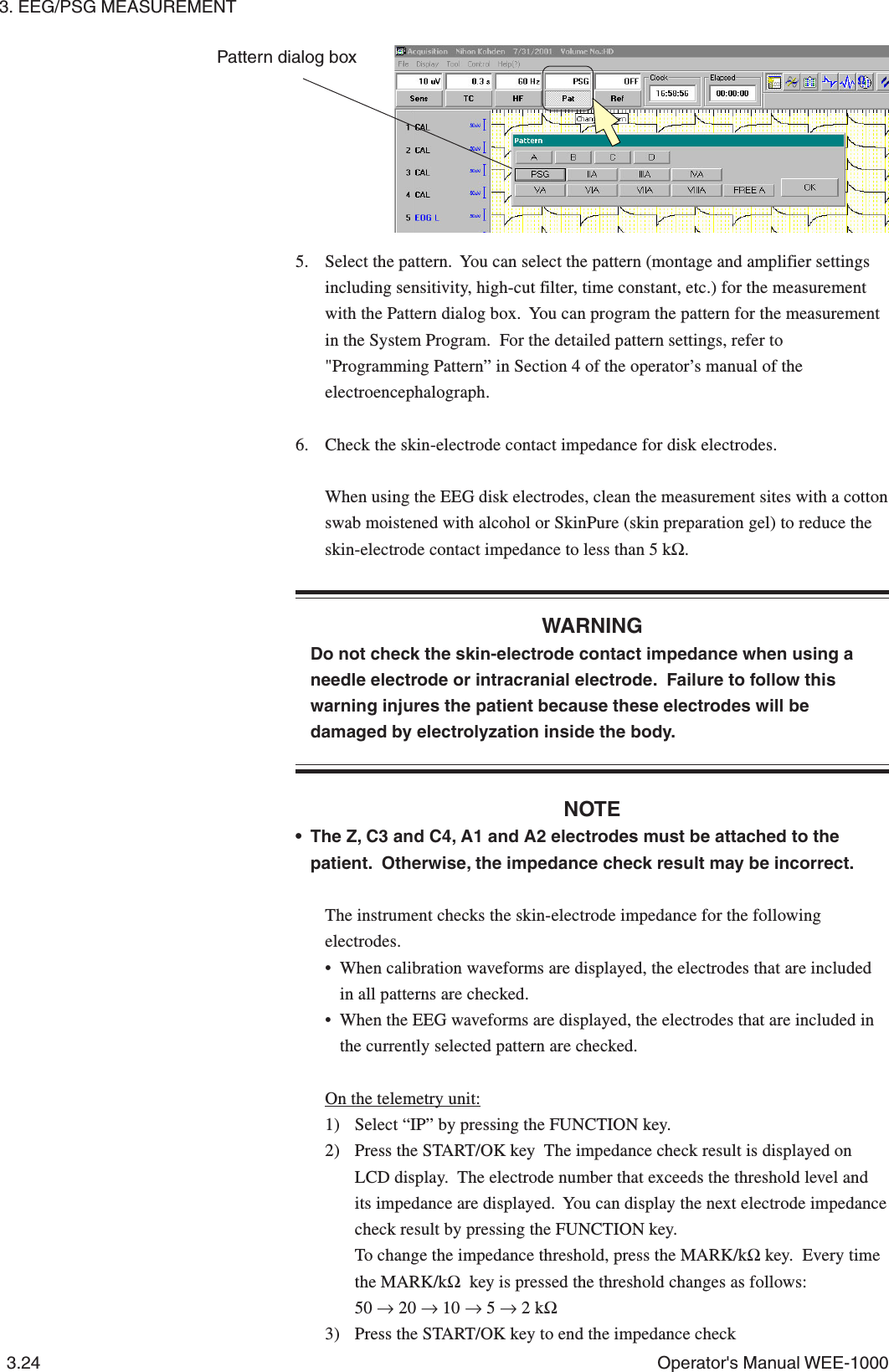 3. EEG/PSG MEASUREMENT3.24 Operator&apos;s Manual WEE-10005. Select the pattern.  You can select the pattern (montage and amplifier settingsincluding sensitivity, high-cut filter, time constant, etc.) for the measurementwith the Pattern dialog box.  You can program the pattern for the measurementin the System Program.  For the detailed pattern settings, refer to&quot;Programming Pattern” in Section 4 of the operator’s manual of theelectroencephalograph.6. Check the skin-electrode contact impedance for disk electrodes.When using the EEG disk electrodes, clean the measurement sites with a cottonswab moistened with alcohol or SkinPure (skin preparation gel) to reduce theskin-electrode contact impedance to less than 5 kΩ.WARNINGDo not check the skin-electrode contact impedance when using aneedle electrode or intracranial electrode.  Failure to follow thiswarning injures the patient because these electrodes will bedamaged by electrolyzation inside the body.NOTE• The Z, C3 and C4, A1 and A2 electrodes must be attached to thepatient.  Otherwise, the impedance check result may be incorrect.The instrument checks the skin-electrode impedance for the followingelectrodes.• When calibration waveforms are displayed, the electrodes that are includedin all patterns are checked.• When the EEG waveforms are displayed, the electrodes that are included inthe currently selected pattern are checked.On the telemetry unit:1) Select “IP” by pressing the FUNCTION key.2) Press the START/OK key  The impedance check result is displayed onLCD display.  The electrode number that exceeds the threshold level andits impedance are displayed.  You can display the next electrode impedancecheck result by pressing the FUNCTION key.To change the impedance threshold, press the MARK/kΩ key.  Every timethe MARK/kΩ  key is pressed the threshold changes as follows:50 → 20 → 10 → 5 → 2 kΩ3) Press the START/OK key to end the impedance checkPattern dialog box