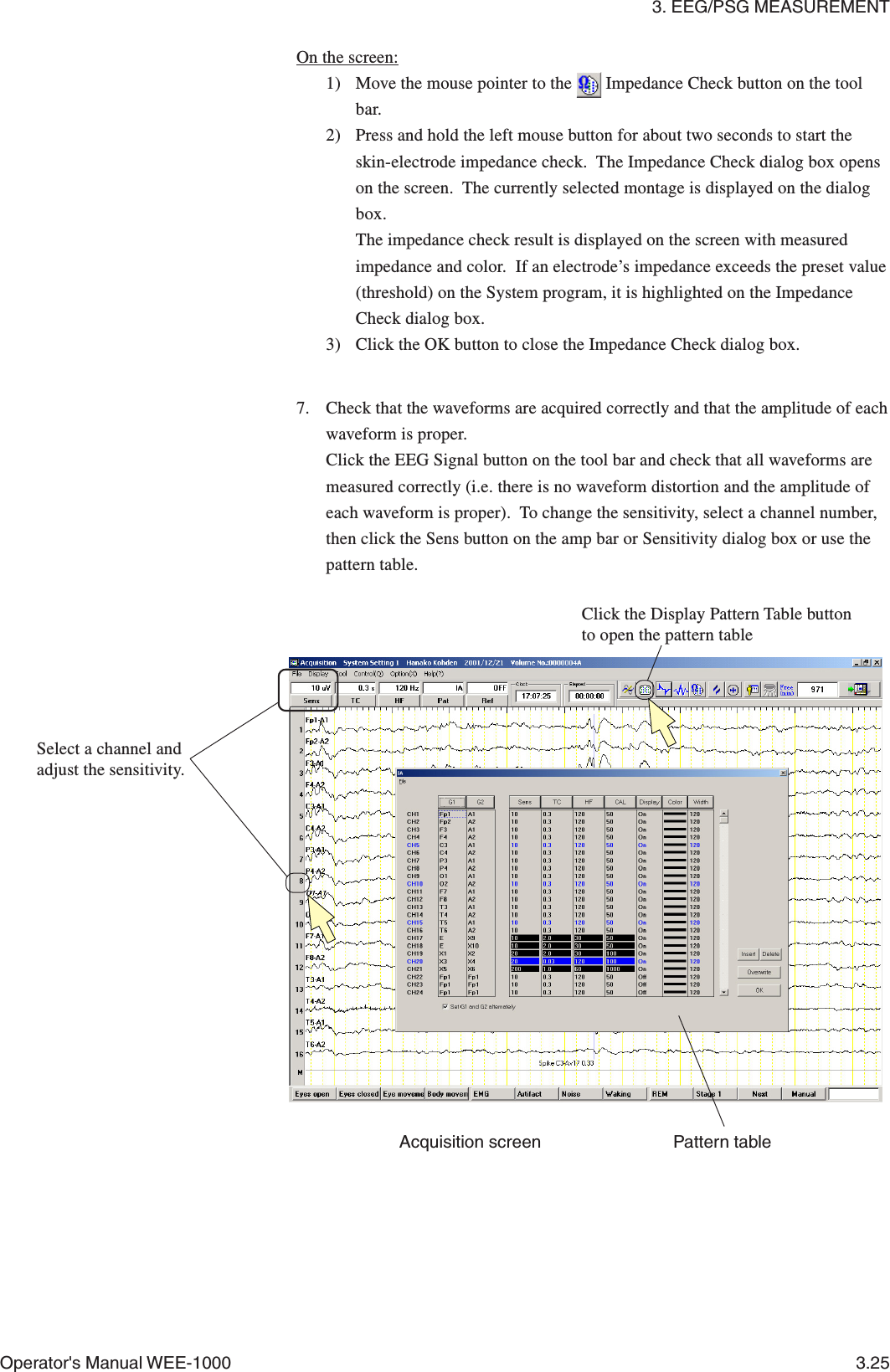 3. EEG/PSG MEASUREMENTOperator&apos;s Manual WEE-1000 3.257. Check that the waveforms are acquired correctly and that the amplitude of eachwaveform is proper.Click the EEG Signal button on the tool bar and check that all waveforms aremeasured correctly (i.e. there is no waveform distortion and the amplitude ofeach waveform is proper).  To change the sensitivity, select a channel number,then click the Sens button on the amp bar or Sensitivity dialog box or use thepattern table.On the screen:1) Move the mouse pointer to the   Impedance Check button on the toolbar.2) Press and hold the left mouse button for about two seconds to start theskin-electrode impedance check.  The Impedance Check dialog box openson the screen.  The currently selected montage is displayed on the dialogbox.The impedance check result is displayed on the screen with measuredimpedance and color.  If an electrode’s impedance exceeds the preset value(threshold) on the System program, it is highlighted on the ImpedanceCheck dialog box.3) Click the OK button to close the Impedance Check dialog box.Pattern tableClick the Display Pattern Table buttonto open the pattern tableSelect a channel andadjust the sensitivity.Acquisition screen