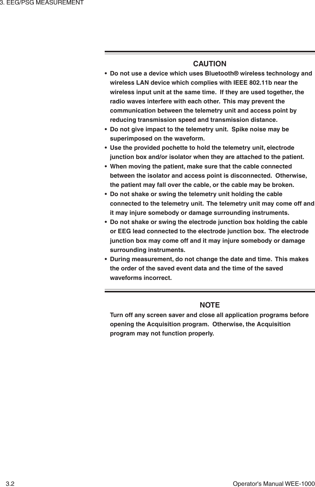 3. EEG/PSG MEASUREMENT3.2 Operator&apos;s Manual WEE-1000CAUTION• Do not use a device which uses Bluetooth® wireless technology andwireless LAN device which complies with IEEE 802.11b near thewireless input unit at the same time.  If they are used together, theradio waves interfere with each other.  This may prevent thecommunication between the telemetry unit and access point byreducing transmission speed and transmission distance.• Do not give impact to the telemetry unit.  Spike noise may besuperimposed on the waveform.• Use the provided pochette to hold the telemetry unit, electrodejunction box and/or isolator when they are attached to the patient.• When moving the patient, make sure that the cable connectedbetween the isolator and access point is disconnected.  Otherwise,the patient may fall over the cable, or the cable may be broken.• Do not shake or swing the telemetry unit holding the cableconnected to the telemetry unit.  The telemetry unit may come off andit may injure somebody or damage surrounding instruments.• Do not shake or swing the electrode junction box holding the cableor EEG lead connected to the electrode junction box.  The electrodejunction box may come off and it may injure somebody or damagesurrounding instruments.• During measurement, do not change the date and time.  This makesthe order of the saved event data and the time of the savedwaveforms incorrect.NOTETurn off any screen saver and close all application programs beforeopening the Acquisition program.  Otherwise, the Acquisitionprogram may not function properly.