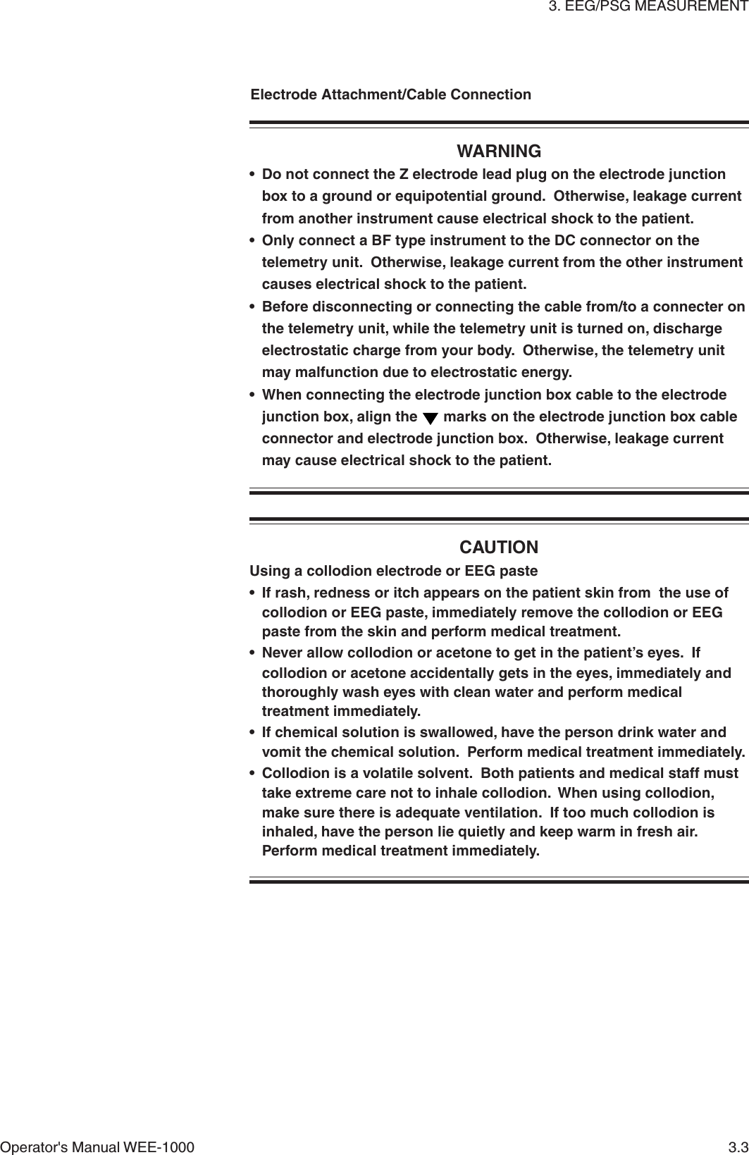 3. EEG/PSG MEASUREMENTOperator&apos;s Manual WEE-1000 3.3WARNING• Do not connect the Z electrode lead plug on the electrode junctionbox to a ground or equipotential ground.  Otherwise, leakage currentfrom another instrument cause electrical shock to the patient.• Only connect a BF type instrument to the DC connector on thetelemetry unit.  Otherwise, leakage current from the other instrumentcauses electrical shock to the patient.• Before disconnecting or connecting the cable from/to a connecter onthe telemetry unit, while the telemetry unit is turned on, dischargeelectrostatic charge from your body.  Otherwise, the telemetry unitmay malfunction due to electrostatic energy.• When connecting the electrode junction box cable to the electrodejunction box, align the   marks on the electrode junction box cableconnector and electrode junction box.  Otherwise, leakage currentmay cause electrical shock to the patient.CAUTIONUsing a collodion electrode or EEG paste• If rash, redness or itch appears on the patient skin from  the use ofcollodion or EEG paste, immediately remove the collodion or EEGpaste from the skin and perform medical treatment.• Never allow collodion or acetone to get in the patient’s eyes.  Ifcollodion or acetone accidentally gets in the eyes, immediately andthoroughly wash eyes with clean water and perform medicaltreatment immediately.• If chemical solution is swallowed, have the person drink water andvomit the chemical solution.  Perform medical treatment immediately.• Collodion is a volatile solvent.  Both patients and medical staff musttake extreme care not to inhale collodion.  When using collodion,make sure there is adequate ventilation.  If too much collodion isinhaled, have the person lie quietly and keep warm in fresh air.Perform medical treatment immediately.Electrode Attachment/Cable Connection