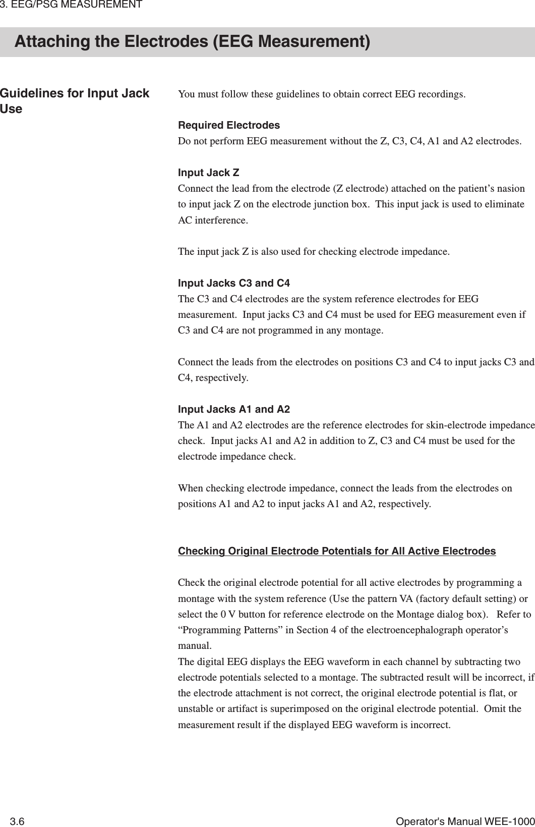 3. EEG/PSG MEASUREMENT3.6 Operator&apos;s Manual WEE-1000Attaching the Electrodes (EEG Measurement)Guidelines for Input JackUseYou must follow these guidelines to obtain correct EEG recordings.Required ElectrodesDo not perform EEG measurement without the Z, C3, C4, A1 and A2 electrodes.Input Jack ZConnect the lead from the electrode (Z electrode) attached on the patient’s nasionto input jack Z on the electrode junction box.  This input jack is used to eliminateAC interference.The input jack Z is also used for checking electrode impedance.Input Jacks C3 and C4The C3 and C4 electrodes are the system reference electrodes for EEGmeasurement.  Input jacks C3 and C4 must be used for EEG measurement even ifC3 and C4 are not programmed in any montage.Connect the leads from the electrodes on positions C3 and C4 to input jacks C3 andC4, respectively.Input Jacks A1 and A2The A1 and A2 electrodes are the reference electrodes for skin-electrode impedancecheck.  Input jacks A1 and A2 in addition to Z, C3 and C4 must be used for theelectrode impedance check.When checking electrode impedance, connect the leads from the electrodes onpositions A1 and A2 to input jacks A1 and A2, respectively.Checking Original Electrode Potentials for All Active ElectrodesCheck the original electrode potential for all active electrodes by programming amontage with the system reference (Use the pattern VA (factory default setting) orselect the 0 V button for reference electrode on the Montage dialog box).   Refer to“Programming Patterns” in Section 4 of the electroencephalograph operator’smanual.The digital EEG displays the EEG waveform in each channel by subtracting twoelectrode potentials selected to a montage. The subtracted result will be incorrect, ifthe electrode attachment is not correct, the original electrode potential is flat, orunstable or artifact is superimposed on the original electrode potential.  Omit themeasurement result if the displayed EEG waveform is incorrect.