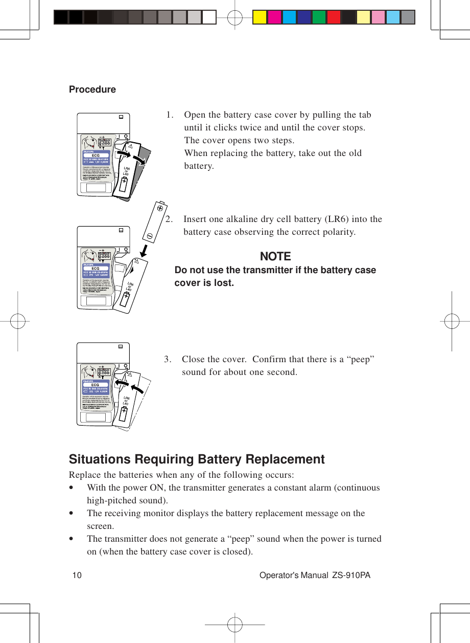 10 Operator&apos;s Manual  ZS-910PASituations Requiring Battery ReplacementReplace the batteries when any of the following occurs:•With the power ON, the transmitter generates a constant alarm (continuoushigh-pitched sound).•The receiving monitor displays the battery replacement message on thescreen.•The transmitter does not generate a “peep” sound when the power is turnedon (when the battery case cover is closed).Procedure1. Open the battery case cover by pulling the tabuntil it clicks twice and until the cover stops.The cover opens two steps.When replacing the battery, take out the oldbattery.3. Close the cover.  Confirm that there is a “peep”sound for about one second.2. Insert one alkaline dry cell battery (LR6) into thebattery case observing the correct polarity.NOTEDo not use the transmitter if the battery casecover is lost.