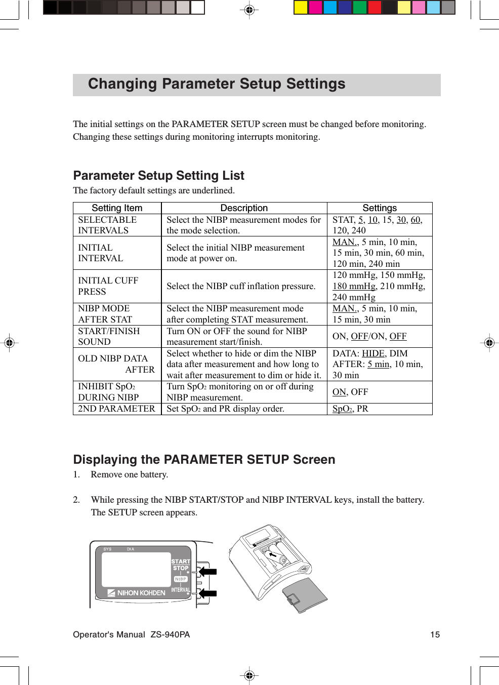 Operator&apos;s Manual  ZS-940PA 15Changing Parameter Setup SettingsThe initial settings on the PARAMETER SETUP screen must be changed before monitoring.Changing these settings during monitoring interrupts monitoring.Parameter Setup Setting ListThe factory default settings are underlined.Setting Item Description SettingsSELECTABLEINTERVALSSelect the NIBP measurement modes forthe mode selection.STAT, 5, 10, 15, 30, 60,120, 240INITIALINTERVALSelect the initial NIBP measurementmode at power on.MAN., 5 min, 10 min,15 min, 30 min, 60 min,120 min, 240 minINITIAL CUFFPRESS Select the NIBP cuff inflation pressure.120 mmHg, 150 mmHg,180 mmHg, 210 mmHg,240 mmHgNIBP MODEAFTER STATSelect the NIBP measurement modeafter completing STAT measurement.MAN., 5 min, 10 min,15 min, 30 minSTART/FINISHSOUNDTurn ON or OFF the sound for NIBPmeasurement start/finish. ON, OFF/ON, OFFOLD NIBP DATA          AFTERSelect whether to hide or dim the NIBPdata after measurement and how long towait after measurement to dim or hide it.DATA: HIDE, DIMAFTER: 5 min, 10 min,30 minINHIBIT SpO2DURING NIBPTurn SpO2 monitoring on or off duringNIBP measurement. ON, OFF2ND PARAMETER Set SpO2 and PR display order. SpO2, PRDisplaying the PARAMETER SETUP Screen1. Remove one battery.2. While pressing the NIBP START/STOP and NIBP INTERVAL keys, install the battery.The SETUP screen appears.
