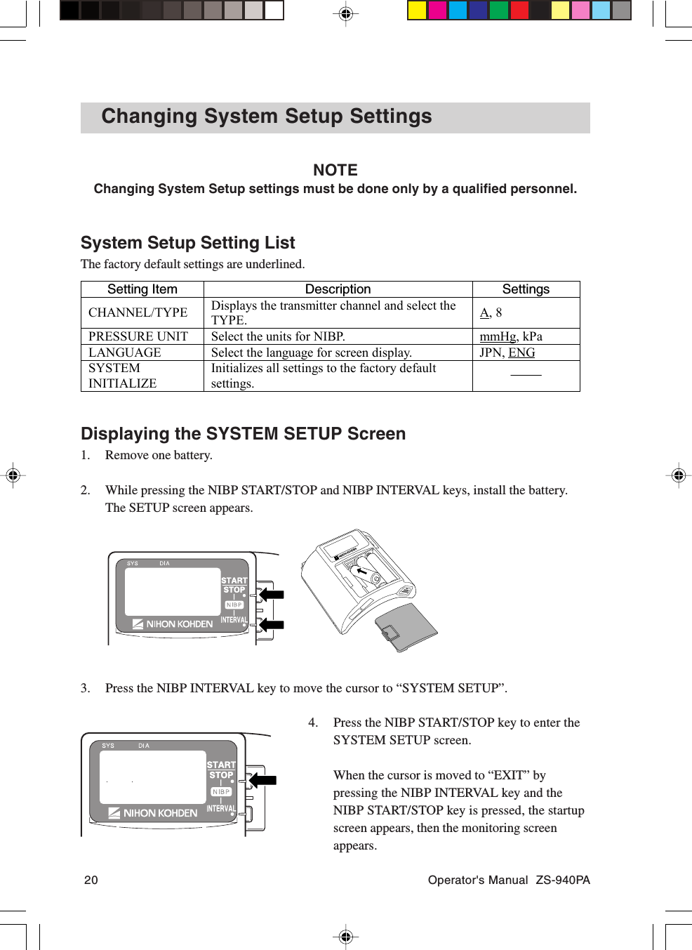 20 Operator&apos;s Manual  ZS-940PAChanging System Setup SettingsNOTEChanging System Setup settings must be done only by a qualified personnel.System Setup Setting ListThe factory default settings are underlined.Setting Item Description SettingsCHANNEL/TYPE Displays the transmitter channel and select theTYPE. A, 8PRESSURE UNIT Select the units for NIBP. mmHg, kPaLANGUAGE Select the language for screen display. JPN, ENGSYSTEMINITIALIZEInitializes all settings to the factory defaultsettings.Displaying the SYSTEM SETUP Screen1. Remove one battery.2. While pressing the NIBP START/STOP and NIBP INTERVAL keys, install the battery.The SETUP screen appears.3. Press the NIBP INTERVAL key to move the cursor to “SYSTEM SETUP”.4. Press the NIBP START/STOP key to enter theSYSTEM SETUP screen.When the cursor is moved to “EXIT” bypressing the NIBP INTERVAL key and theNIBP START/STOP key is pressed, the startupscreen appears, then the monitoring screenappears.