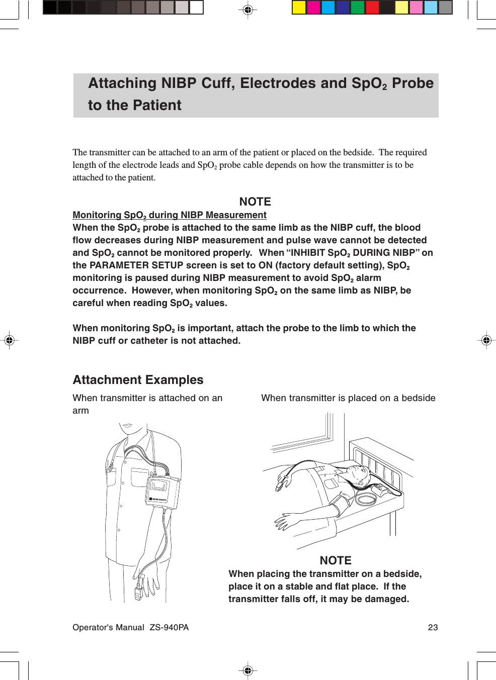 Operator&apos;s Manual  ZS-940PA 23Attaching NIBP Cuff, Electrodes and SpO2 Probeto the PatientThe transmitter can be attached to an arm of the patient or placed on the bedside.  The requiredlength of the electrode leads and SpO2 probe cable depends on how the transmitter is to beattached to the patient.NOTEMonitoring SpO2 during NIBP MeasurementWhen the SpO2 probe is attached to the same limb as the NIBP cuff, the bloodflow decreases during NIBP measurement and pulse wave cannot be detectedand SpO2 cannot be monitored properly.   When “INHIBIT SpO2 DURING NIBP” onthe PARAMETER SETUP screen is set to ON (factory default setting), SpO2monitoring is paused during NIBP measurement to avoid SpO2 alarmoccurrence.  However, when monitoring SpO2 on the same limb as NIBP, becareful when reading SpO2 values.When monitoring SpO2 is important, attach the probe to the limb to which theNIBP cuff or catheter is not attached.Attachment ExamplesWhen transmitter is attached on anarmWhen transmitter is placed on a bedsideNOTEWhen placing the transmitter on a bedside,place it on a stable and flat place.  If thetransmitter falls off, it may be damaged.