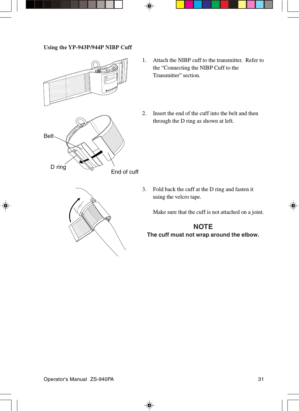 Operator&apos;s Manual  ZS-940PA 31Using the YP-943P/944P NIBP Cuff1. Attach the NIBP cuff to the transmitter.  Refer tothe “Connecting the NIBP Cuff to theTransmitter” section.2. Insert the end of the cuff into the belt and thenthrough the D ring as shown at left.3. Fold back the cuff at the D ring and fasten itusing the velcro tape.Make sure that the cuff is not attached on a joint.NOTEThe cuff must not wrap around the elbow.D ringBeltEnd of cuff